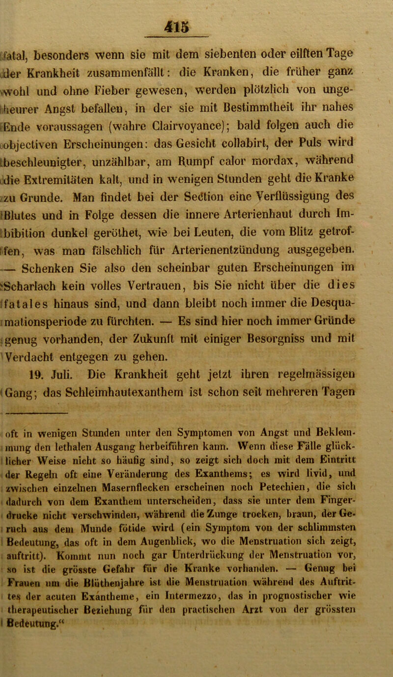 iatal, besonders wenn sie mit dem siebenten oder eilften Tage vder Krankheit zusammenfällt: die Kranken, die früher ganz >wohl und ohne Fieber gewesen, w’erden plötzlich von unge- ifieurer Angst befallen, in der sie mit Bestimmtheit ihr nahes iEnde Voraussagen (wahre Clairvoyance); bald folgen auch die objectiven Erscheinungen: das Gesicht collabirt, der Puls wird Ibeschleunigter, unzählbar, am Rumpf calor mordax, während i die Extremitäten kalt, und in wenigen Stunden geht die Kranke zzu Grunde. Man findet bei der Sektion eine Verflüssigung des IBlutes und in Folge dessen die innere Arterienhaut durch Im- Ibibition dunkel geröthet, wie bei Leuten, die vom Blitz getrof- ifen, was man fälschlich für Arterienentzündung ausgegeben. — Schenken Sie also den scheinbar guten Erscheinungen im ^Scharlach kein volles Vertrauen, bis Sie nicht über die dies Ifatales hinaus sind, und dann bleibt noch immer die Desqua- I mationsperiode zu fürchten. — Es sind hier noch immer Gründe t genug vorhanden, der Zukunft mit einiger Besorgniss und mit Verdacht entgegen zu gehen. 19. Juli. Die Krankheit geht jetzt ihren regelmässigen • Gang; das Schleimhautexanthem ist schon seit mehreren Tagen oft in wenigen Stunden unter den Symptomen von Angst und Beklean- iniing den lethalen Ausgang herbeiführen kann. Wenn diese Fälle glück- I lieber Weise nicht so häufig sind, so zeigt sich doch mit dem Eintritt -der Regeln oft eine Veränderung des Exanthems; es wird livid, und : zwischen einzelnen Masernflecken erscheinen noch Petechien, die sich • dadurch von dem Exanthem unterscheiden, dass sie unter dem Finger- • drucke nicht verschwinden, während die Zunge trocken, braun, der Ge- I ruch aus dem Munde fötide wird (ein Symptom von der schlimmsten i Bedeutung, das oft in dem Augenblick, wo die Menstruation sich zeigt, . auftritt). Kommt nun noch gar Unterdrückung der Menstruation vor, so ist die grösste Gefahr für die Kranke vorhanden. — Genug bei Frauen um die Blüthenjahre ist die Menstruation während des Auftrit- tes der acuten Exantheme, ein Intermezzo, das in prognostischer wie therapeutischer Beziehung für den practischen Arzt von der grössten 8 Bedeutung.“