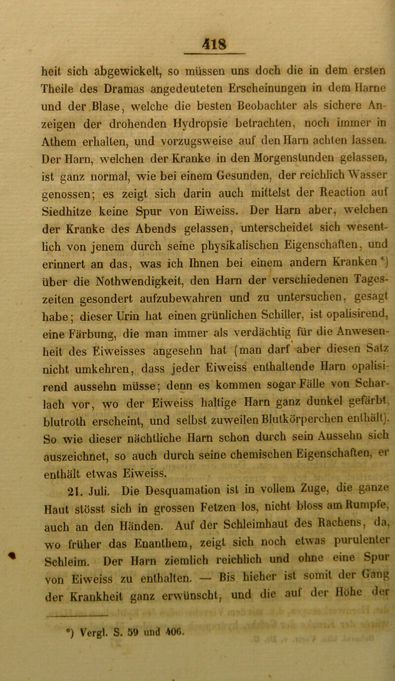 heit sich abgewickelt, so müssen uns doch die in dem ersten Theile des Dramas angedeuteten Erscheinungen in dem Harne und der Blase, welche die besten Beobachter als sichere An- zeigen der drohenden Hydropsie betrachten, noch immer in Athem erhalten, und vorzugsweise auf den Harn achten lassen. Der Harn, welchen der Kranke in den Morgenstunden gelassen, ist ganz normal, wie bei einem Gesunden, der reichlich Wasser genossen; es zeigt sich darin auch mittelst der Reaction auf Siedhitze keine Spur von Eiweiss. Der Harn aber, welchen der Kranke des Abends gelassen, unterscheidet sich wesent- lich von jenem durch seine physikalischen Eigenschaften, und erinnert an das, was ich Ihnen bei einem andern Kranken*] über die Nothwendigkeit, den Harn der verschiedenen Tages- zeiten gesondert aufzubewahren und zu untersuchen, gesagt habe; dieser Urin hat einen grünlichen Schiller, ist opalisirend, eine Färbung, die man immer als verdächtig für die Anwesen- heit des Eiweisses angesehn hat (man darf aber diesen Satz nicht umkehren, dass jeder Eiweiss enthaltende Harn opalisi- rend aussehn müsse; denn es kommen sogar Fälle von Schar- lach vor, wo der Eiweiss haltige Harn ganz dunkel gefärbt, blutroth erscheint, und selbst zuweilen Blutkörperchen enthält]. So wie dieser nächtliche Harn schon durch sein Aussehu sich auszeichnet, so auch durch seine chemischen Eigenschaften, er enthält etwas Eiweiss. 21. Juli. Die Desquamation ist in vollem Zuge, die ganze Haut stösst sich in grossen Fetzen los, nicht bloss am Rumpfe, auch an den Händen. Auf der Schleimhaut des Rachens, da, wo früher das Enanthem, zeigt sich noch etwas purulentei Schleim. Der Harn ziemlich reichlich und ohne eine Spur von Eiweiss zu enthalten. — Bis hieher ist somit der Gang der Krankheit ganz erwünscht, und die auf der Höhe der *) Vergl. S. 59 und 406.