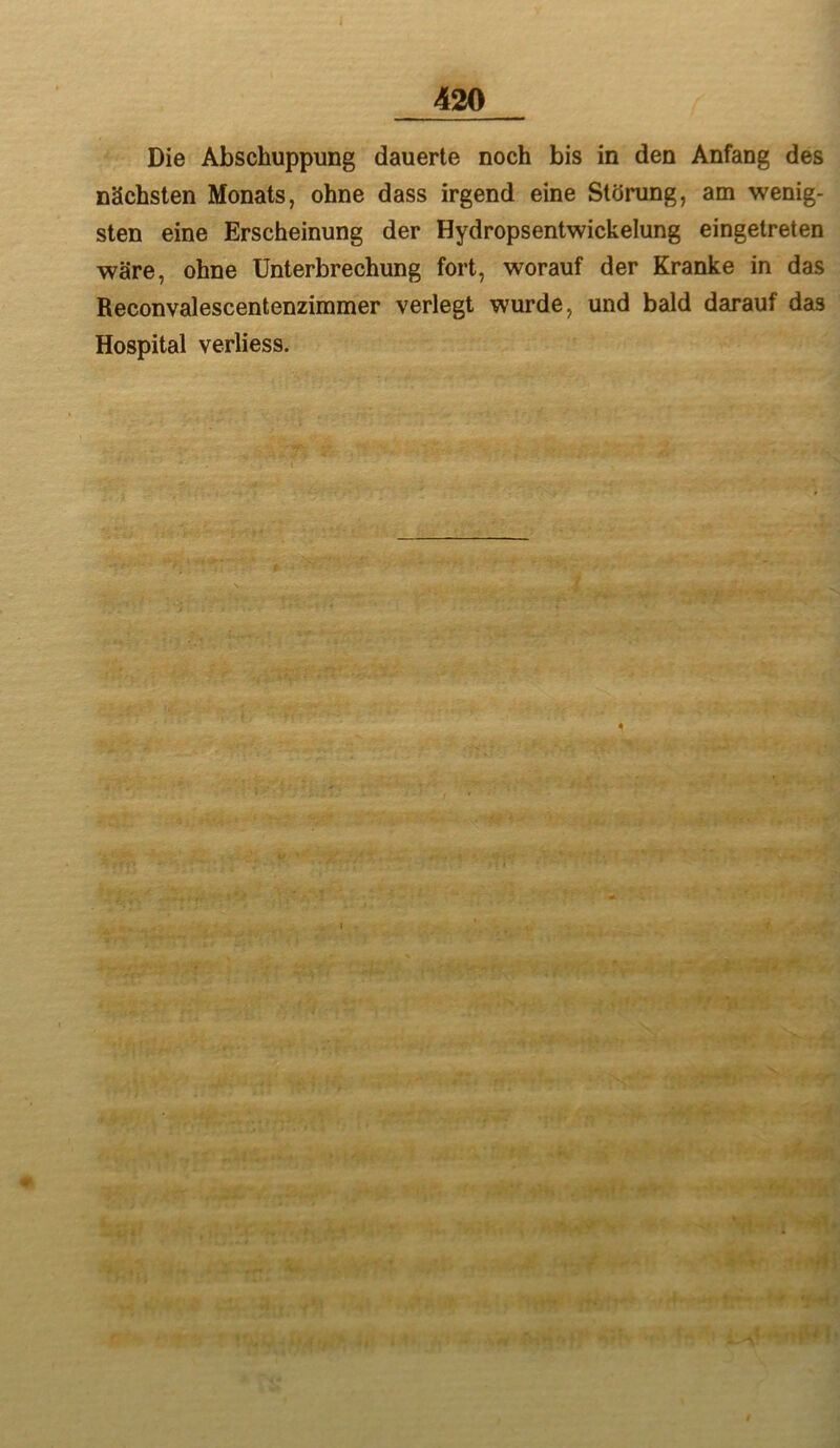 Die Abschuppung dauerte noch bis in den Anfang des nächsten Monats, ohne dass irgend eine Störung, am wenig- sten eine Erscheinung der Hydropsentwickelung eingetreten wäre, ohne Unterbrechung fort, worauf der Kranke in das Reconvalescentenzimmer verlegt wurde, und bald darauf das Hospital verliess.