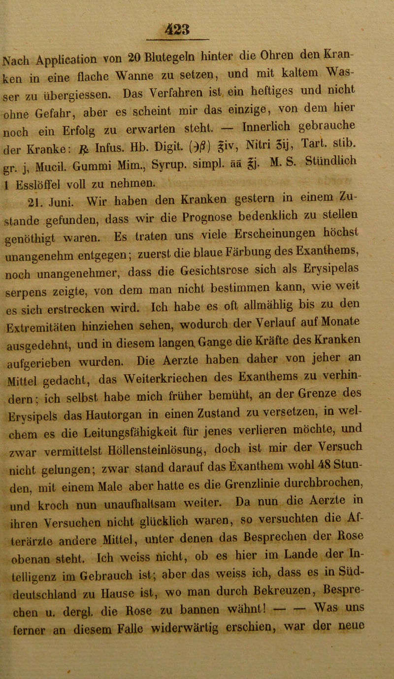 Nach Application von 20 Blutegeln hinter die Ohren den Kran- ken in eine flache Wanne zu setzen, und mit kaltem Was- ser zu übergiessen. Das Verfahren ist. ein heftiges und nicht ohne Gefahr, aber es scheint mir das einzige, von dem hier noch ein Erfolg zu erwarten steht. — Innerlich gebrauche der Kranke: Infus. Hb. Digit. ()|S) giv, Nitri 5ij, Tart. stib. gr. j, Mucil. Gummi Mim., Syrup. simpl. ää gj. M. S. Stündlich 1 Esslöffel voll zu nehmen. 21. Juni. Wir haben den Kranken gestern in einem Zu- stande gefunden, dass wir die Prognose bedenklich zu stellen genöthigt waren. Es traten uns viele Erscheinungen höchst unangenehm entgegen; zuerst die blaue Färbung des Exanthems, noch unangenehmer, dass die Gesichtsrose sich als Erysipelas serpens zeigte, von dem man nicht bestimmen kann, wie weit es sich erstrecken wird. Ich habe es oft allmählig bis zu den Extremitäten hinziehen sehen, wodurch der Verlauf auf Monate ausgedehnt, und in diesem langen Gange die Kräfte des Kranken aufgerieben wurden. Die Aerzte haben daher von jeher an Mittel gedacht, das Weiterkriechen des Exanthems zu verhin- dern ; ich selbst habe mich früher bemüht, an der Grenze des Erysipels das Hautorgan in einen Zustand zu versetzen, in wel- chem es die Leitungsfähigkeit für jenes verlieren möchte, und zwar vermittelst Höllensteinlösung, doch ist mir der Versuch nicht gelungen; zwar stand darauf das Exanthem wohl 48 Stun- den, mit einem Male aber hatte es die Grenzlinie durchbrochen, und kroch nun unaufhaltsam weiter. Da nun die Aerzte in ihren Versuchen nicht glücklich waren, so versuchten die Af- terärzte andere Mittel, unter denen das Besprechen der Rose obenan steht. Ich weiss nicht, ob es hier im Lande der In- telligenz im Gebrauch ist; aber das weiss ich, dass es in Süd- deutschland zu Hause ist, wo man durch Bekreuzen, Bespre- chen u. dergl. die Rose zu bannen wähnt! Was uns ferner an diesem Falle widerwärtig erschien, war der neue