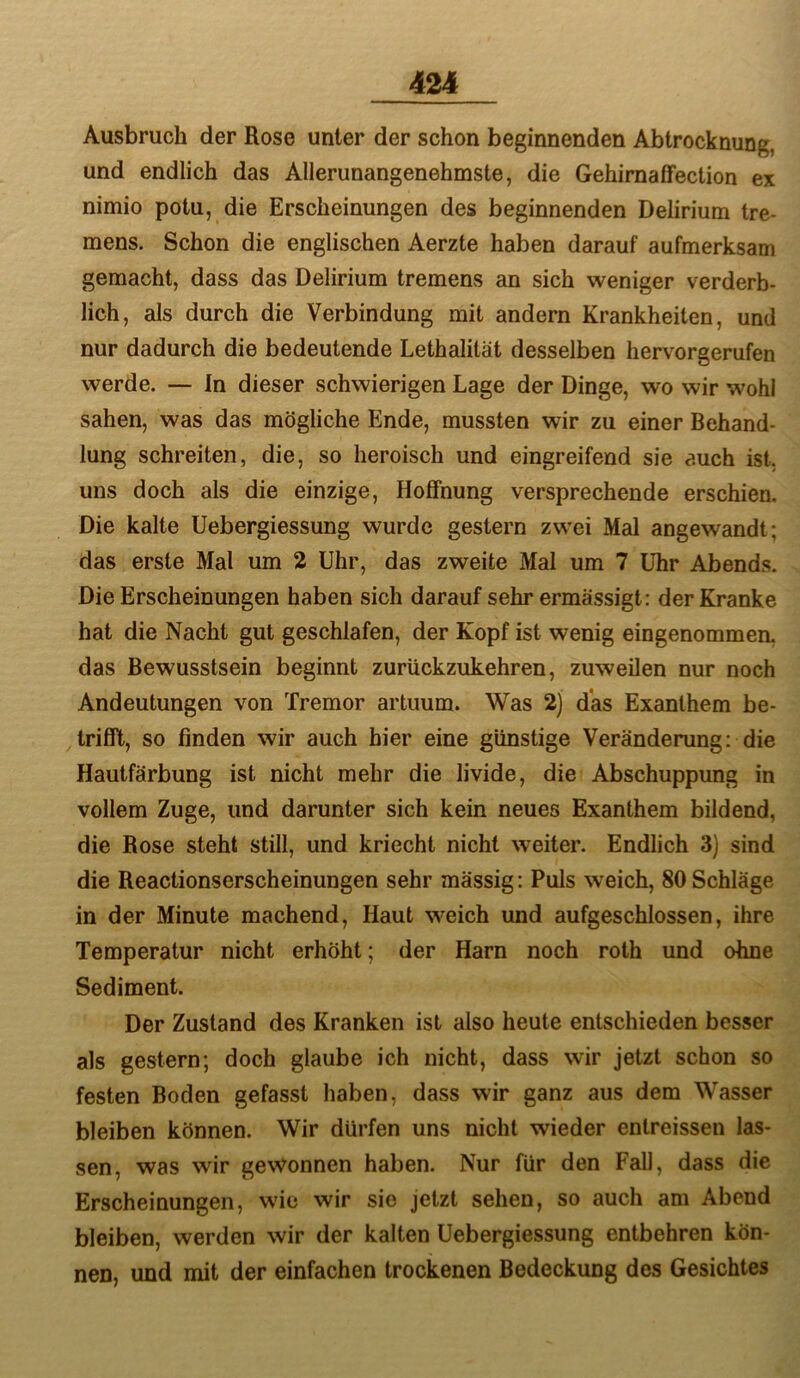 Ausbruch der Rose unter der schon beginnenden Abtrocknung, und endlich das Allerunangenehmste, die GehirnafFection ex nimio potu, die Erscheinungen des beginnenden Delirium tre- mens. Schon die englischen Aerzte haben darauf aufmerksam gemacht, dass das Delirium tremens an sich weniger verderb- lich, als durch die Verbindung mit andern Krankheiten, und nur dadurch die bedeutende Lethalität desselben hervorgerufen werde. — In dieser schwierigen Lage der Dinge, wo wir wohl sahen, was das mögliche Ende, mussten wir zu einer Behand- lung schreiten, die, so heroisch und eingreifend sie auch ist, uns doch als die einzige, Hoffnung versprechende erschien. Die kalte Uebergiessung wurde gestern zwei Mal angewandt; das erste Mal um 2 Uhr, das zweite Mal um 7 Uhr Abends. Die Erscheinungen haben sich darauf sehr ermässigt: der Kranke hat die Nacht gut geschlafen, der Kopf ist wenig eingenommen, das Bewusstsein beginnt zurückzukehren, zuweilen nur noch Andeutungen von Tremor artuum. Was 2) das Exanthem be- trifft, so finden wir auch hier eine günstige Veränderung: die Hautfärbung ist nicht mehr die livide, die Abschuppung in vollem Zuge, und darunter sich kein neues Exanthem bildend, die Rose steht still, und kriecht nicht weiter. Endlich 3) sind die Reactionserscheinungen sehr mässig: Puls weich, 80 Schläge in der Minute machend. Haut weich und aufgeschlossen, ihre Temperatur nicht erhöht; der Harn noch roth und ohne Sediment. Der Zustand des Kranken ist also heute entschieden besser als gestern; doch glaube ich nicht, dass wir jetzt schon so festen Boden gefasst haben, dass wir ganz aus dem Wasser bleiben können. Wir dürfen uns nicht wieder entreissen las- sen, was wir gewonnen haben. Nur für den Fall, dass die Erscheinungen, wie wir sie jetzt sehen, so auch am Abend bleiben, werden wir der kalten Uebergiessung entbehren kön- nen, und mit der einfachen trockenen Bedeckung des Gesichtes