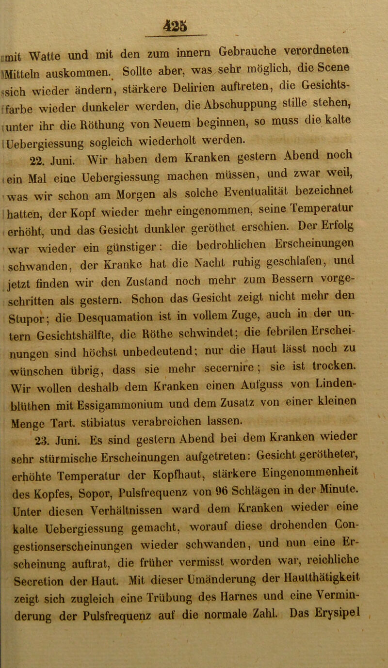 tnit Watte und mit den zum innern Gebrauche verordneten Mtfitteln auskommen.. Sollte aber, was sehr möglich, die Scene ssich wieder ändern, stärkere Delirien auftreten, die Gesichts- 'fai’be wieder dunkeier werden, die Abschuppung stille stehen, unter ihr die Röthung von Neuem beginnen, so muss die kalte * üebergiessung sogleich wiederholt werden. 22. Juni. Wir haben dem Kranken gestern Abend noch -ein Mal eine Uebergiessung machen müssen, und zwar weil, was wir schon am Morgen als solche Eventualität bezeichnet hatten, der Kopf wieder mehr eingenommen, seine Temperatur erhöht, und das Gesicht dunkler geröthet erschien. Der Erfolg war wieder ein günstiger: die bedrohlichen Erscheinungen schwanden, der Kranke hat die Nacht ruhig geschlafen, und jetzt finden wir den Zustand noch mehr zum Bessern vorge- schritten als gestern. Schon das Gesicht zeigt nicht mehr den Stupor; die Desquamation ist in vollem Zuge, auch in der un- tern Gesichtshälfte, die Röthe schwindet; die febrilen Erschei- nungen sind höchst unbedeutend; nur die Haut lässt noch zu wünschen übrig, dass sie mehr secernire; sie ist trocken. Wir wollen deshalb dem Kranken einen Aufguss von Linden- blüthen mit Essigammonium und dem Zusatz von einer kleinen Menge Tart. stibiatus verabreichen lassen. 23. Juni. Es sind gestern Abend bei dem Ki'anken wieder sehr stürmische Erscheinungen aufgetreten: Gesicht gerötheter, erhöhte Temperatur der Kopfhaut, stärkere Eingenommenheit des Kopfes, Sopor, Pulsfrequenz von 96 Schlägen in der Minute. Unter diesen Verhältnissen ward dem Kranken wieder eine kalte Uebergiessung gemacht, worauf diese drohenden Con- gestionserscheinungen wieder schwanden, und nun eine Er- scheinung auftrat, die früher vermisst worden war, reichliche Secretion der Haut. Mit dieser Umänderung der Hautthätigkeit zeigt sich zugleich eine Trübung des Harnes und eine Vermin- derung der Pulsfrequenz auf die normale Zahl. Das Erysipel