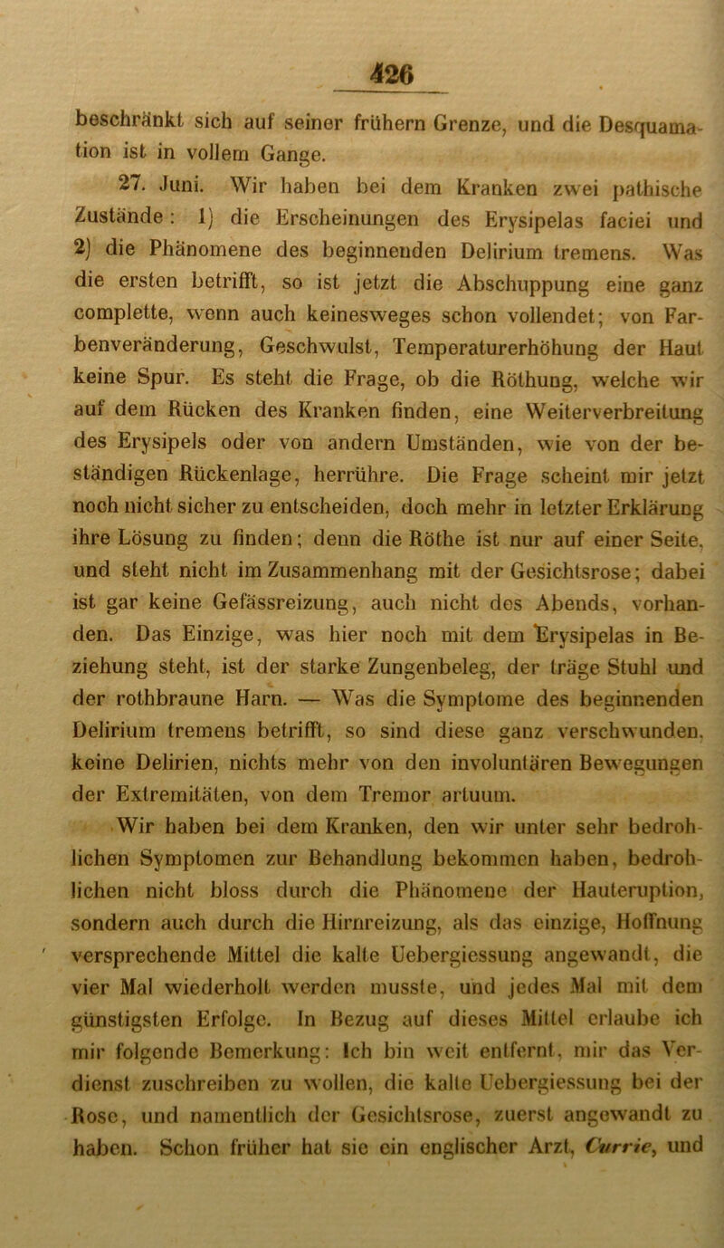 beschränkt sich auf seiner frühem Grenze, und die Desquama- tion ist in vollem Gange, 27. Juni. Wir haben bei dem Kranken zwei pathische Zustände: 1) die Erscheinungen des Erysipelas faciei und 2] die Phänomene des beginnenden Delirium tremens. Was die ersten betrifft, so ist jetzt die Abschuppung eine ganz complette, wenn auch keinesweges schon vollendet; von Far- benveränderung, Geschwulst, Temperaturerhöhung der Haut keine Spur. Es steht die Frage, ob die Röthung, weiche wir auf dem Rücken des Kranken finden, eine Weiterverbreitung des Erysipels oder von andern Umständen, wie von der be- ständigen Rückenlage, herrühre. Die Frage scheint mir jetzt noch nicht sicher zu entscheiden, doch mehr in letzter Erklärung ihre Lösung zu finden; denn die Röthe ist nur auf einer Seite, und steht nicht ira Zusammenhang mit der Gesichtsrose; dabei ist gar keine Gefässreizung, auch nicht des Abends, vorhan- den. Das Einzige, was hier noch mit dem “Erysipelas in Be- ziehung steht, ist der starke Zungenbeleg, der träge Stuhl und der rothbraune Harn. — Was die Symptome des beginnenden Delirium tremens betrifft, so sind diese ganz verschwunden, keine Delirien, nichts mehr von den involiintären Bew egungen der Extremitäten, von dem Tremor artuum. Wir haben bei dem Kranken, den wir unter sehr bedroh- lichen Symptomen zur Behandlung bekommen haben, bedroh- lichen nicht bloss durch die Phänomene der Hauteruption, sondern auch durch die Hirnreizung, als das einzige, Hoffnung versprechende Mittel die kalte üebergiessung angewandt, die vier Mal wiederholt werden musste, und jedes Mal mit den» günstigsten Erfolge. In Bezug auf dieses Mittel erlaube ich mir folgende Bemerkung: Ich bin weit entfernt, mir das Ver- dienst zuschreiben zu wollen, die kalte Üebergiessung bei der Rose, und namentlich der Gesichtsrose, zuerst angewandt zu haben. Schon früher hat sie ein englischer Arzt, Currie^ und