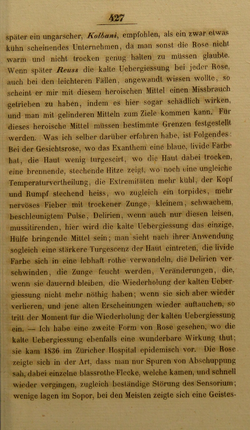 später ein ungarscher, Kolbani, empfohlen, als ein zwar etwas kühn scheinendes Unternehmen, da man sonst die Rose nicht warm und nicht trocken genug halten zu müssen glaubte. Wenn später Renss die kalte Uebergiessung bei jeder Rose, auch bei den leichteren Fällen, angew’andt wissen wollte, so scheint er mir mit diesem heroischen Mittel einen Missbrauch getrieben zu haben, indem es hier sogar schädlich wirken, und man mit gelinderen Mitteln zum Ziele kommen kann. Füi dieses heroische Mittel müssen bestimmte Grenzen festgestellt werden. Was ich selber darüber erfahren habe, ist Folgendes: Bei der Gesichtsrose, wo das Exanthem eine blaue, livide Farbe hat, die Haut wenig turgescirt, wo die Haut dabei trocken, eine brennende, stechende Hitze zeigt, wo noch eine ungleiche Temperaturvertheiiung, die Extremitäten mehr kühl, der Kopf und Rumpf stechend heiss, wo zugleich ein torpides, mehr nervöses Fieber mit trockener Zunge, kleinem, schwachem, beschleunigtem Pulse, Delirien, wenn auch nur diesen leisen, mussitirenden, hier wird die kalte Uebergiessung das einzige. Hülfe bringende Mittel sein; man sieht nach ihrer Anwendung sogleich eine stärkere Turgescenz der Haut eintreten, die livide Farbe sich in eine lebhaft rothe verwandeln, die Delirien ver- schwinden, die Zunge feucht werden, Veränderungen, die, w^enn sie dauernd bleiben, die Wiederholung der kalten Ueber- giessung nicht mehr nöthig haben; w'enn sie sich aber wieder verlieren, und jene alten Erscheinungen wieder auftauchen, so tritt der Moment für die Wiederholung der kalten Uebergiessung ein. — Ich habe eine zweite Form von Rose gesehen, wo die kalte Uebergiessung ebenfalls eine wunderbare Wirkung thut; sie kam 1836 im Züricher Hospital epidemisch vor. Die Rose zeigte sich in der Art, dass man nur Spuren von Abschuppung sah, dabei einzelne blassrothe Flecke, welche kamen, und schnell wieder vergingen, zugleich beständige Störung des Sensorium; wenige lagen im Sopor, bei den Meisten zeigte sich eine Geistes-