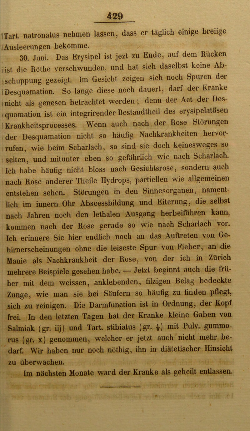 'Tart. natronatus nehmen lassen, dass er täglich einige breiige Ausleerungen bekomme. 30. Juni. Das Erysipel ist jezt zu Ende, auf dem Rucken ist die Röthe verschwunden, und hat sich daselbst keine Ab- schuppung gezeigt. Im Gesicht zeigen sich noch Spuren der I Desquamation. So lange diese noch dauert, darf der Kranke , nicht als genesen betrachtet werden; denn der Act der Des- . quamation ist ein integrirender Bestandtheil des erysipelatösen Krankheitsprocesses. Wenn auch nach der Rose Störungen der Desquamation nicht so häufig Nachkrankheiten hervor- rufen, wie beim Scharlach, so sind sie doch keinesweges so selten, und mitunter eben so gefährlich w'ie nach Scharlach. Ich habe häufig nicht bloss nach Gesichtsrose, sondern auch nach Rose anderer Theile Hydrops, partiellen wie allgemeinen entstehen sehen. Störungen in den Sinnesorganen, nament- lich im innern Ohr Abscessbildung und Eiterung, die selbst nach Jahren noch den lethalen Ausgang herbeifiihren kann, kommen nach der Rose gerade so wie nach Scharlach vor. Ich erinnere Sie hier endlich noch an das Auftreten von Ge- hirnerscheinungen ohne die leiseste Spur von Fieber, an die Manie als Nachkrankheit der Rose, von der ich in Zürich mehrere Beispiele gesehen habe. — Jetzt beginnt auch die frü- her mit dem weissen, anklebenden, filzigen Belag bedeckte Zunge, wie man sie bei Säufern so häufig zu finden pflegt, sich zu reinigen. Die Darmfunction ist in Ordnung, der Kopf frei. In den letzten Tagen hat der Kranke kleine Gaben von Salmiak (gr. iij) und Tart. stibiatus (gr. i) mit Pulv. gummo- rus (gr. x) genommen, welcher er jetzt auch nicht mehr be- darf. Wir haben nur noch nöthig, ihn in diätetischer Hinsicht zu überwachen. Im nächsten Monate ward der Kranke als geheilt entlassen.