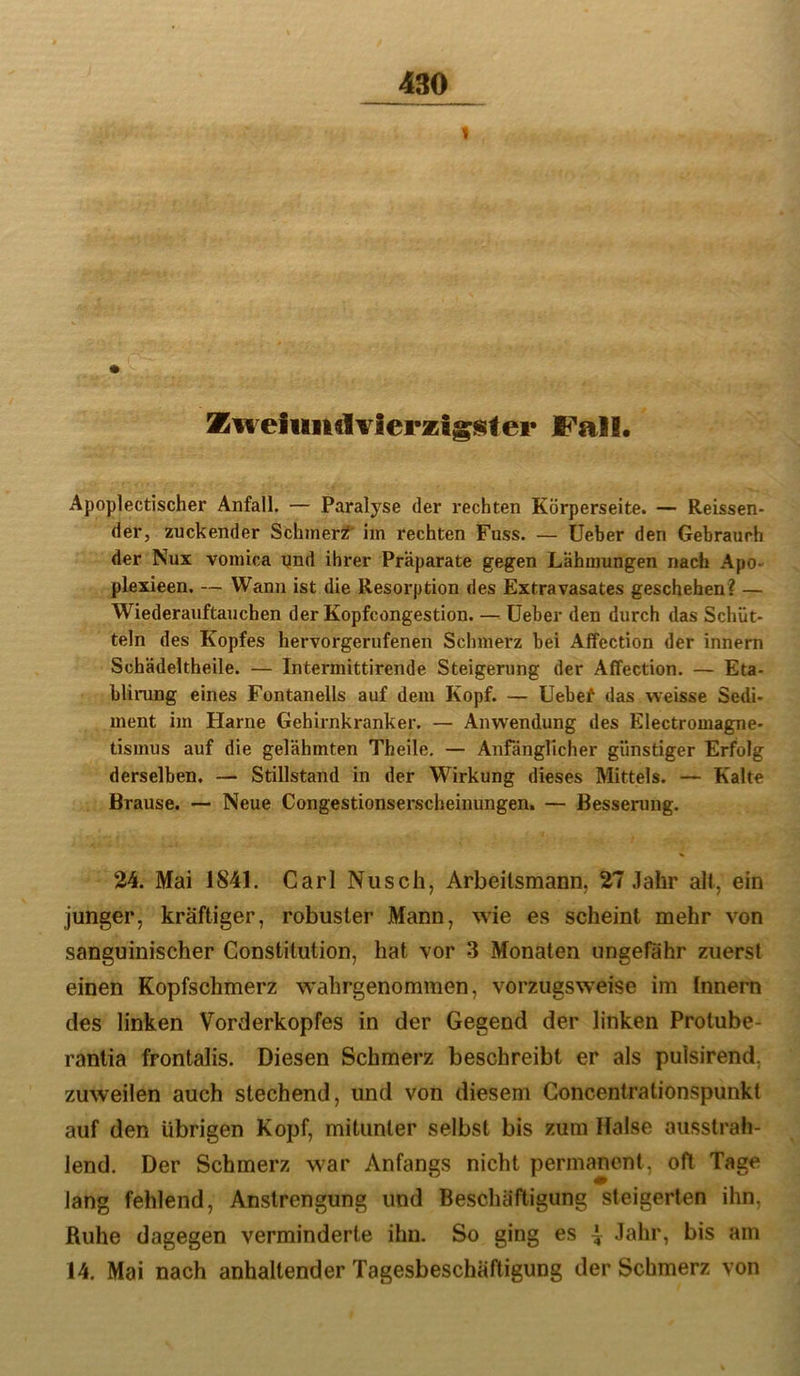 Zfveiuiulvierzigi^tei* JCall. Apoplectischer Anfall. — Paralyse der rechten Körperseite. — Reissen- der, zuckender Schmer^ im rechten Fuss. — lieber den Gebrauch der Nux voinica qnd ihrer Präparate gegen Lähmungen nach Apo- plexieen. — Wann ist die Resorption des Extravasates geschehen? — Wiederauftauchen der Kopfcongestion. —lieber den durch das Schüt- teln des Kopfes hervorgerufenen Schmerz bei AfTection der Innern Schädeltheile. — Intermittirende Steigerung der Affection. — Eta- bliiTing eines Fontanells auf dem Kopf. — Uebef das weisse Sedi- ment im Harne Gehirnkranker. — Anwendung des Electromagne- tismus auf die gelähmten Theile, — Anfänglicher günstiger Erfolg derselben, — Stillstand in der Wirkung dieses Mittels. — Kalte Brause. — Neue Congestionserscheinungen. — Besserung. 24. Mai 1841. Carl Nusch, Arbeilsmann, 27 .lahr all, ein junger, kräftiger, robuster Mann, wie es scheint mehr von sanguinischer Constitution, hat vor 3 Monaten ungefähr zuerst einen Kopfschmerz wahrgenommen, vorzugsweise im Innern des linken Vorderkopfes in der Gegend der linken Protube- rantia frontalis. Diesen Schmerz beschreibt er als pulsirend. zuweilen auch stechend, und von diesem Concentrationspunkt auf den übrigen Kopf, mitunter selbst bis zum Halse ausstrah- lend. Der Schmerz war Anfangs nicht permanent, oft Tage lang fehlend, Anstrengung und Beschäftigung steigerten ihn, Ruhe dagegen verminderte ihn. So ging es | Jahr, bis am 14. Mai nach anhaltender Tagesbeschäftigung der Schmerz von
