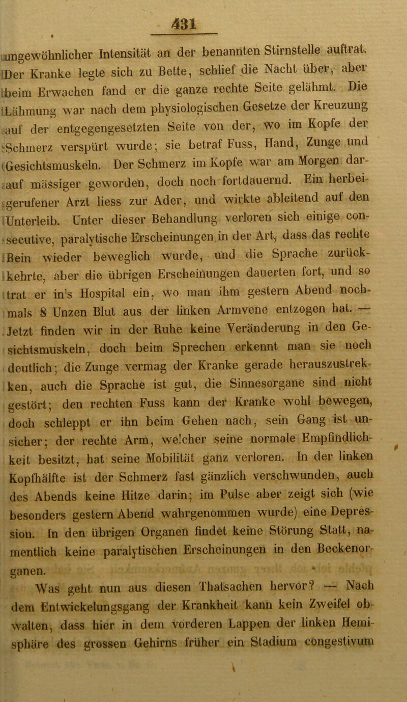 ♦ ————— ungewöhnlicher Intensität an der benannten Stirnstelle auftrat. IDer Kranke legte sich zu Bette, schlief die Nacht über, aber [beim Erwachen fand er die ganze rechte Seite gelähmt. Die I Lähmung war nach dem physiologischen Gesetze der Kreuzung .auf der entgegengesetzten Seite von der, wo im Kopfe der '•Schmerz verspürt wurde; sie betraf Fuss, Hand, Zunge und 1 Gesichtsmuskeln. Der Schmerz im Kopfe war am Morgen dar- , auf mässiger geworden, doch noch fortdauernd. Ein herbei- gerufener Arzt liess zur Ader, und wirkte ableitend auf den .Unterleib. Unter dieser Behandlung verloren sich einige con- secutive, paralytische Erscheinungen.in der Art, dass das rechte iBein wieder beweglich wurde, und die Sprache zurück- : kehrte, aber die übrigen Erscheinungen dauerten fort, und so trat er in’s Hospital ein, wo man ihm gestern Abend noch- mals 8 Unzen Blut aus der linken Armvene entzogen hat. — Jetzt finden wir in der Ruhe keine Veränderung in den Ge- sichtsmuskeln, doch beim Sprechen erkennt man sie noch deutlich; die Zunge vermag der Kranke gerade herauszustrek- ken, auch die Sprache ist gut, die Sinnesorgane sind nicht gestört; den rechten Fuss kann der Kranke wohl bewegen, doch schleppt er ihn beim Gehen nach, sein Gang ist un- sicher; der rechte Arm, welcher seine normale Empfindlich- keit besitzt, hat seine Mobilität ganz verloren. In der linken Kopfhälfte ist der Schmerz fast gänzlich verschwunden, auch des Abends keine Hitze darin; im Pulse aber zeigt sich (wie besonders gestern Abend wahrgenommen wurde) eine Depres- sion. In den übrigen Organen findet keine Störung Statt, na- mentlich keine paralytischen Erscheinungen in den Beckenor- ganen. Was geht nun aus diesen Thatsachen hervor? — Nach dem Entwickelungsgang der Krankheit kann kein Zweifel ob- walten, dass hier in dem vorderen Lappen der linken Hemi- sphäre des grossen Gehirns früher ein Stadium congestivum
