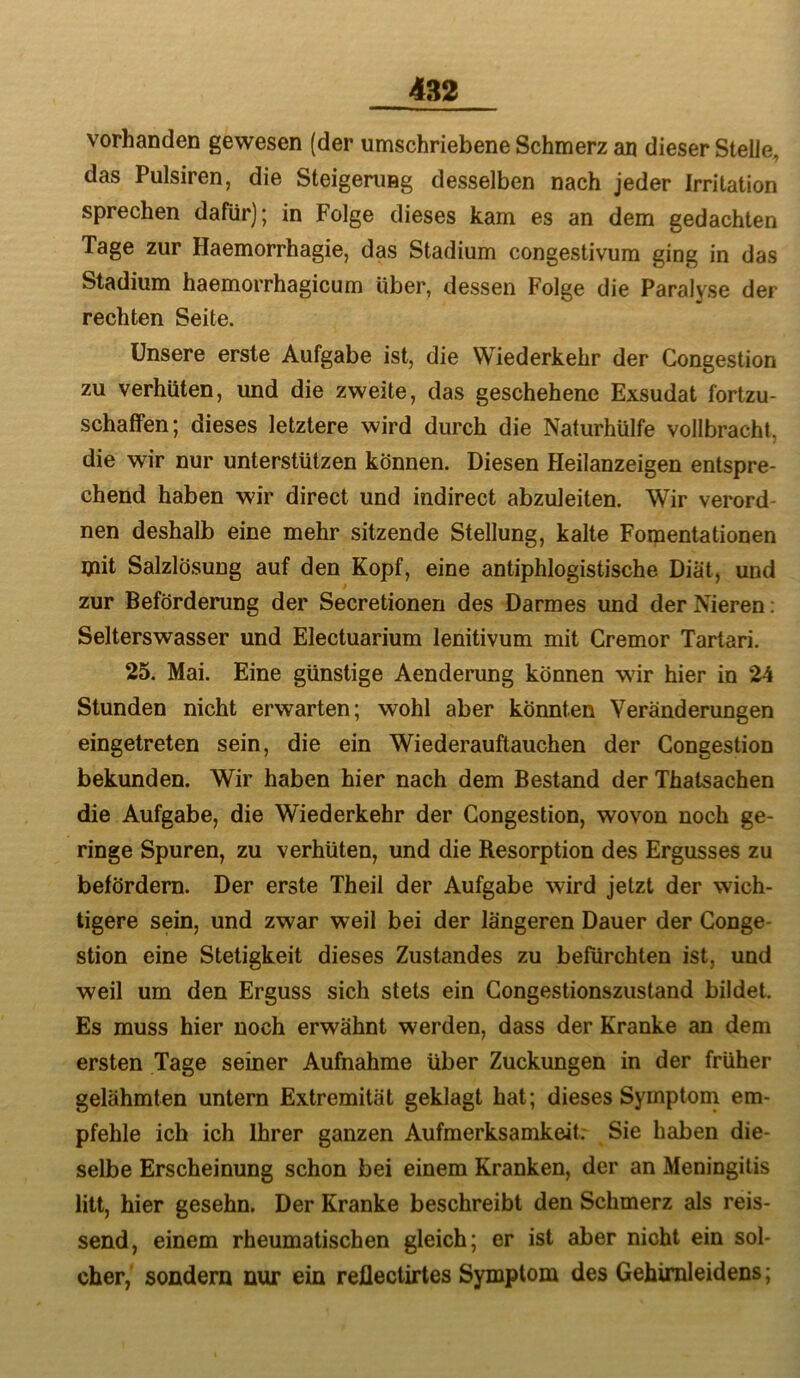 vorhanden gewesen (der umschriebene Schmerz an dieser Stelle, das Pulsiren, die Steigenmg desselben nach jeder Irritation sprechen dafür); in Folge dieses kam es an dem gedachten Tage zur Haemorrhagie, das Stadium congestivura ging in das Stadium haemorrhagicum über, dessen Folge die Paralyse der rechten Seite. Unsere erste Aufgabe ist, die Wiederkehr der Congestion zu verhüten, und die zweite, das geschehene Exsudat fortzu- schaffen; dieses letztere wird durch die Naturhülfe vollbracht, die wir nur unterstützen können. Diesen Heilanzeigen entspre- chend haben wir direct und indirect abzuleiten. Wir verord- nen deshalb eine mehr sitzende Stellung, kalte Foipentationen mit Salzlösung auf den Kopf, eine antiphlogistische Diät, und zur Beförderung der Secretionen des Darmes und der Nieren; Selterswasser und Electuarium lenitivum mit Cremor Tartari. 25. Mai. Eine günstige Aenderung können wir hier in 24 Stunden nicht erwarten; wohl aber könnten Veränderungen eingetreten sein, die ein Wiederauftauchen der Congestion bekunden. Wir haben hier nach dem Bestand der Thatsachen die Aufgabe, die Wiederkehr der Congestion, wovon noch ge- ringe Spuren, zu verhüten, und die Resorption des Ergusses zu befördern. Der erste Theil der Aufgabe wird jetzt der wich- tigere sein, und zwar weil bei der längeren Dauer der Conge- stion eine Stetigkeit dieses Zustandes zu befürchten ist, und weil um den Erguss sich stets ein Congestionszustand bildet. Es muss hier noch erwähnt werden, dass der Kranke an dem ersten Tage seiner Aufnahme über Zuckungen in der früher gelähmten untern Extremität geklagt hat; dieses Symptoni em- pfehle ich ich Ihrer ganzen Aufmerksamkeit; Sie haben die- selbe Erscheinung schon bei einem Kranken, der an Meningitis litt, hier gesehn. Der Kranke beschreibt den Schmerz als reis- send, einem rheumatischen gleich; er ist aber nicht ein sol- cher, sondern nur ein reflectirtes Symptom des Gehimleidens;