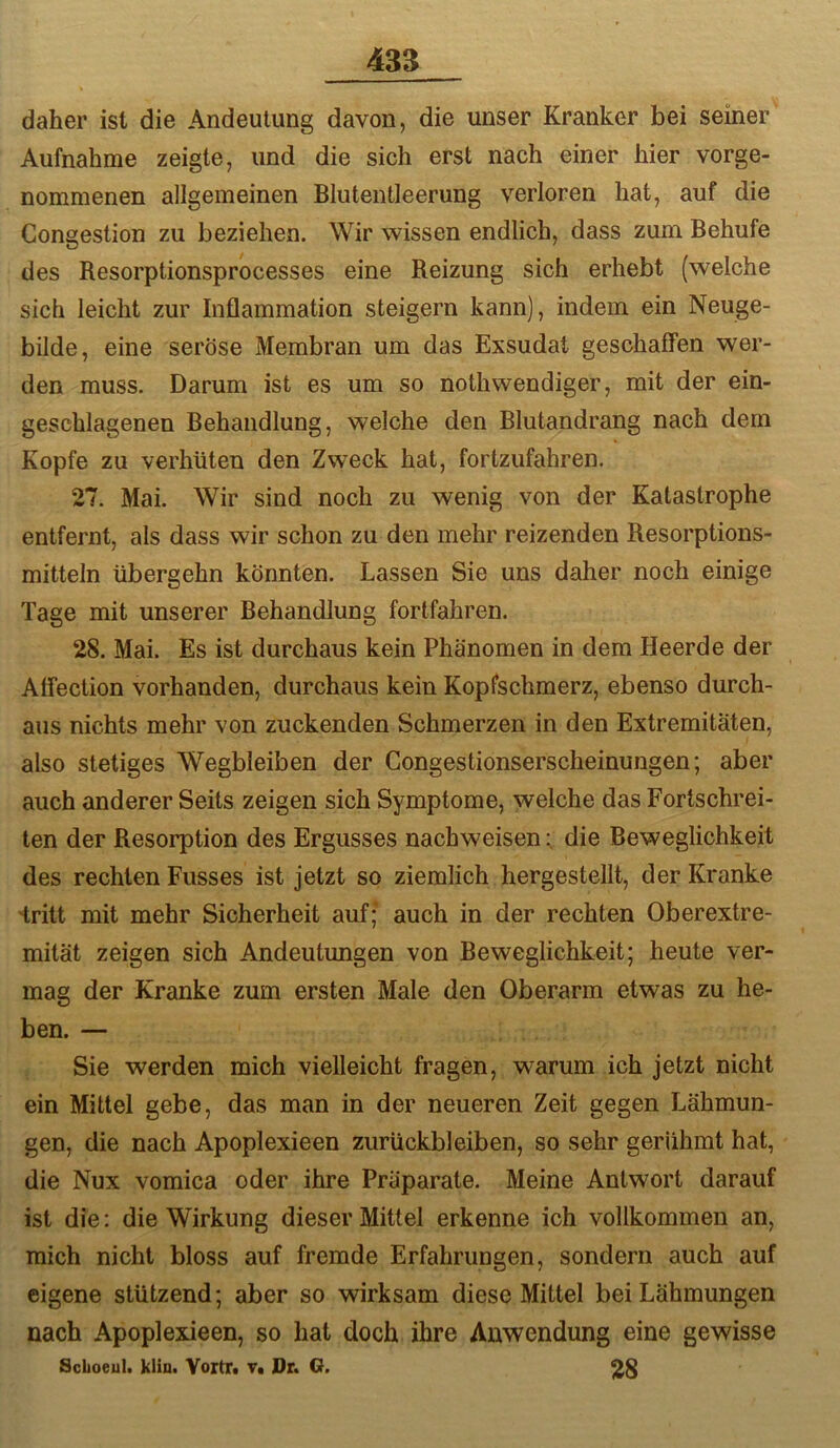 daher ist die Andeutung davon, die unser Kranker bei seiner Aufnahme zeigte, und die sich erst nach einer hier vorge- nommenen allgemeinen Blutentleerung verloren hat, auf die Congestion zu beziehen. Wir wissen endlich, dass zum Behufe des Resorptionsprocesses eine Reizung sich erhebt (welche sich leicht zur Inflammation steigern kann), indem ein Neuge- bilde, eine seröse Membran um das Exsudat geschaffen wer- den muss. Darum ist es um so nothwendiger, mit der ein- geschlagenen Behandlung, welche den Blutandrang nach dem Kopfe zu verhüten den Zweck hat, fortzufahren. 27. Mai. Wir sind noch zu wenig von der Katastrophe entfernt, als dass wir schon zu den mehr reizenden Resorptions- mitteln übergehn könnten. Lassen Sie uns daher noch einige Tage mit unserer Behandlung fortfahren. 28. Mai. Es ist durchaus kein Phänomen in dem Heerde der Affection vorhanden, durchaus kein Kopfschmerz, ebenso durch- aus nichts mehr von zuckenden Schmerzen in den Extremitäten, also stetiges Wegbleiben der Gongestionserscheinungen; aber auch anderer Seits zeigen sich Symptome, welche das Fortschrei- ten der Resorption des Ergusses nachweisen; die Beweglichkeit des rechten Fusses ist jetzt so ziemlich hergestellt, der Kranke iritt mit mehr Sicherheit auf; auch in der rechten Oberextre- mität zeigen sich Andeutungen von Beweglichkeit; heute ver- mag der Kranke zum ersten Male den Oberarm etwas zu he- ben. — Sie werden mich vielleicht fragen, warum ich jetzt nicht ein Mittel gebe, das man in der neueren Zeit gegen Lähmun- gen, die nach Apoplexieen Zurückbleiben, so sehr gerühmt hat, die Nux vomica oder ihre Präparate. Meine Antwort darauf ist die: die Wirkung dieser Mittel erkenne ich vollkommen an, mich nicht bloss auf fremde Erfahrungen, sondern auch auf eigene stützend; aber so wirksam diese Mittel bei Lähmungen nach Apoplexieen, so hat doch ihre Anwendung eine gewisse Schoeul. klin. Yortfi Tt Dr. G.