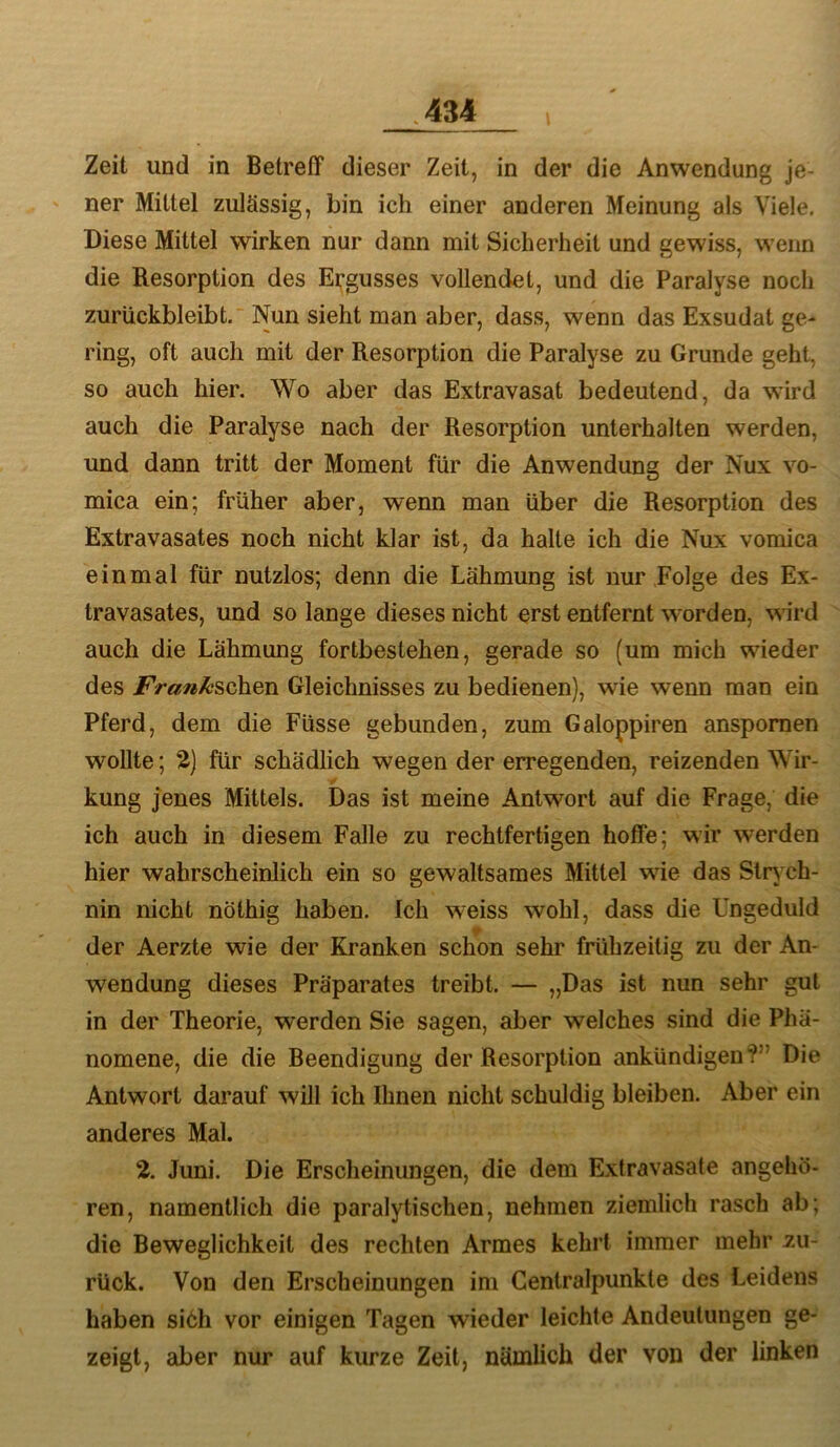 Zeit und in Betreff dieser Zeit, in der die Anwendung je- ner Mittel zulässig, bin ich einer anderen Meinung als Viele. Diese Mittel wirken nur dann mit Sicherheit und gewiss, wenn die Resorption des Ergusses vollendet, und die Paralyse noch zurückbleibt.'Nun sieht man aber, dass, wenn das Exsudat ge- ring, oft auch mit der Resorption die Paralyse zu Grunde geht, so auch hier. Wo aber das Extravasat bedeutend, da wird auch die Paralyse nach der Resorption unterhalten werden, und dann tritt der Moment für die Anwendung der Nux vo- mica ein; früher aber, wenn man über die Resorption des Extravasates noch nicht klar ist, da halte ich die Nux vomica einmal für nutzlos; denn die Lähmung ist nur Folge des Ex- travasates, und so lange dieses nicht erst entfernt worden, wird auch die Lähmung fortbestehen, gerade so (um mich wieder des /V«»i^schen Gleichnisses zu bedienen), wie wenn man ein Pferd, dem die Füsse gebunden, zum Galoppiren anspomen wollte; 2) für schädlich wegen der erregenden, reizenden Wir- kung jenes Mittels. Das ist meine Antwort auf die Frage, die ich auch in diesem Falle zu rechtfertigen hoffe; wir werden hier wahrscheinlich ein so gewaltsames Mittel wie das Slr>'Ch- nin nicht nöthig haben. Ich weiss wohl, dass die Ungeduld der Aerzte wie der Kranken schon sehr frühzeitig zu der An- wendung dieses Präparates treibt. — „Das ist nun sehr gut in der Theorie, werden Sie sagen, aber welches sind die Phä- nomene, die die Beendigung der Resorption ankündigen?” Die Antwort darauf will ich Ihnen nicht schuldig bleiben. Aber ein anderes Mal. 2. Juni. Die Erscheinungen, die dem Extravasate angehö- ren, namentlich die paralytischen, nehmen ziemlich rasch ab; die Beweglichkeit des rechten Armes kehrt immer mehr zu- rück. Von den Erscheinungen im Centralpunkte des Leidens haben si6h vor einigen Tagen wieder leichte Andeutungen ge- zeigt, aber nur auf kurze Zeit, nämlich der von der linken