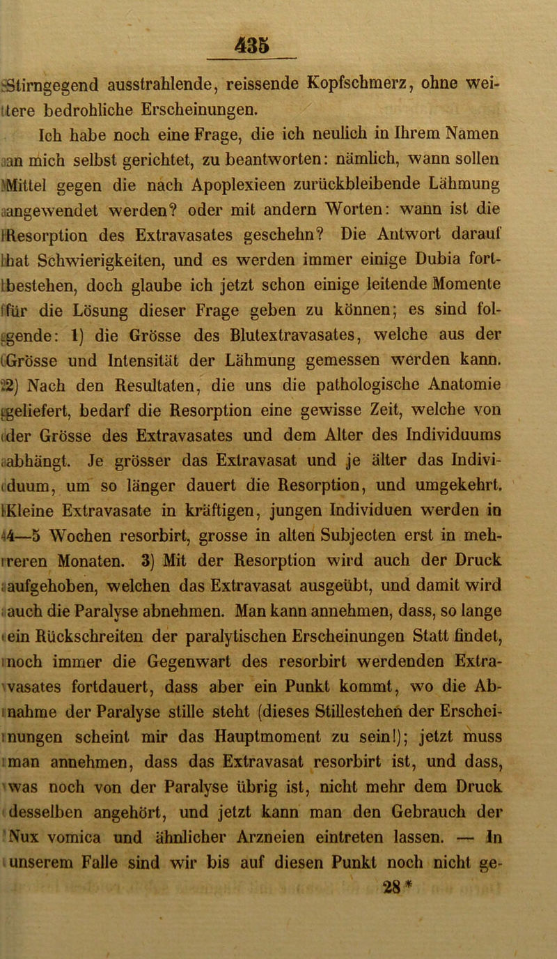 .-Stirngegend ausstrahlende, reissende Kopfschmerz, ohne wei- tere bedrohliche Erscheinungen. Ich habe noch eine Frage, die ich neulich in Ihrem Namen :an mich selbst gerichtet, zu beantworten; nämlich, wann sollen ^Mittel gegen die nach Apoplexieen zurückbleibende Lähmung aangewendet werden? oder mit andern Worten: wann ist die iResorption des Extravasates geschehn? Die Antwort darauf Ihat Schwierigkeiten, und es werden immer einige Dubia forl- Lbestehen, doch glaube ich jetzt schon einige leitende Momente ifür die Lösung dieser Frage geben zu können; es sind fol- Lgende: l) die Grösse des Blutextravasates, welche aus der iGrösse und Intensität der Lähmung gemessen werden kann. 52) Nach den Resultaten, die uns die pathologische Anatomie tgeliefert, bedarf die Resorption eine gewisse Zeit, welche von (der Grösse des Extravasates und dem Alter des Individuums .abhängt. Je grösser das Extravasat und je älter das Indivi- (duum, um so länger dauert die Resorption, und umgekehrt. tKleine Extravasate in kräftigen, jungen Individuen werden in ^4—5 Wochen resorbirt, grosse in alten Subjecten erst in meh- ireren Monaten. 3) Mit der Resorption wird auch der Druck i aufgehoben, welchen das Extravasat ausgeübt, und damit wird i auch die Paralyse abnehmen. Man kann annehmen, dass, so lange I ein Rückschreiten der paralytischen Erscheinungen Statt findet, inoch immer die Gegenwart des resorbirt werdenden Extra- vasates fortdauert, dass aber ein Punkt kommt, wm die Ab- i nähme der Paralyse stille steht (dieses Stillestehen der Erschei- inungen scheint mir das Hauptmoment zu sein!]; jetzt muss man annehmen, dass das Extravasat resorbirt ist, und dass, was noch von der Paralyse übrig ist, nicht mehr dem Druck desselben angehört, und jetzt kann man den Gebrauch der Nux vomica und ähnlicher Arzneien eintreten lassen. — ln unserem Falle sind wir bis auf diesen Punkt noch nicht ge- 28*