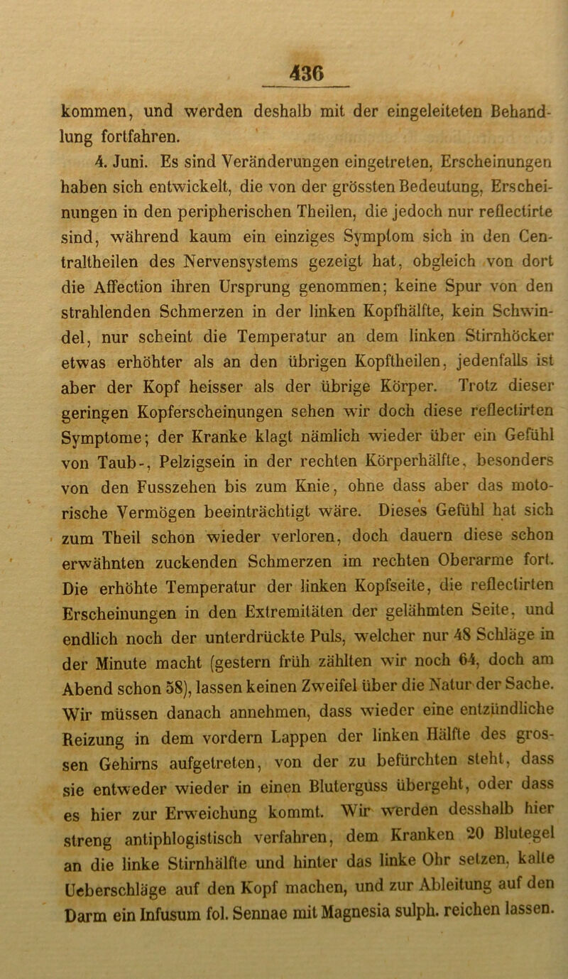 kommen, und werden deshalb mit der eingeleiteten Behand- lung fortfahren. 4. Juni. Es sind Veränderungen eingetreten, Erscheinungen haben sich entwickelt, die von der grössten Bedeutung, Erschei- nungen in den peripherischen Theilen, die jedoch nur reflectirte sind, während kaum ein einziges Symptom sich in den Cen- traltheilen des Nervensystems gezeigt hat, obgleich von dort die Affection ihren Ursprung genommen; keine Spur von den strahlenden Schmerzen in der linken Kopfhälfte, kein Schwin- del, nur scheint die Temperatur an dem linken Stirnhöcker etwas erhöhter als an den übrigen Kopftheilen, jedenfalls ist aber der Kopf heisser als der übrige Körper. Trotz dieser geringen Kopferscheinungen sehen wir doch diese reflectirten Symptome; der Kranke klagt nämlich wieder über ein Gefühl von Taub-, Pelzigsein in der rechten Körperhälfte, besonders von den Fusszehen bis zum Knie, ohne dass aber das moto- rische Vermögen beeinträchtigt wäre. Dieses Gefühl hat sich ■ zum Theil schon wieder verloren, doch dauern diese schon erwähnten zuckenden Schmerzen im rechten Oberarme fort. Die erhöhte Temperatur der linken Kopfseite, die reflectirten Erscheinungen in den Extremitäten der gelähmten Seite, und endlich noch der unterdrückte Puls, welcher nur 48 Schläge in der Minute macht (gestern früh zählten wir noch 64, doch am Abend schon 58), lassen keinen Zweifel über die Natur der Sache. Wir müssen danach annehmen, dass wieder eine entzündliche Reizung in dem vordem Lappen der linken Hälfte des gros- sen Gehirns aufgetreten, von der zu befürchten steht, dass sie entweder wieder in einen Bluterguss übergeht, oder dass es hier zur Erweichung kommt. Wir werden desshalb hier streng antiphlogistisch verfahren, dem Kranken 20 Blutegel an die linke Stirnhälfte und hinter das linke Ohr setzen, kalte Ueberschläge auf den Kopf machen, und zur Ableitung auf den Darm ein Infusum fol. Sennae mit Magnesia sulph. reichen lassen.