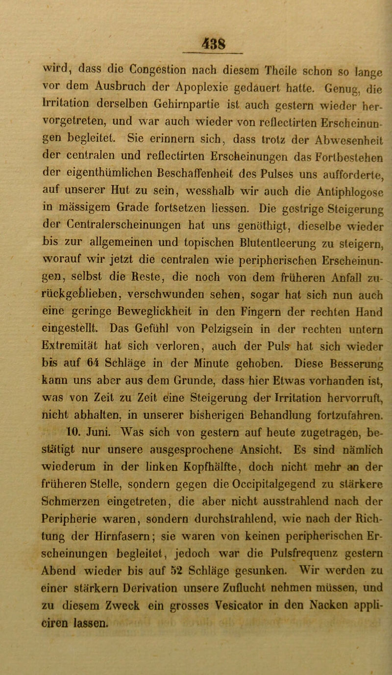 wird, dass die Congestion nach diesem Theile schon so lange vor dem Ausbruch der Apoplexie gedauert hatte. Genug, die Irritation derselben Gehirnparlie ist auch gestern wieder her- vorgetreten, und war auch wieder von reÜectirten Erscheinun- gen begleitet. Sie erinnern sich, dass trotz der Abwesenheit der centralen und reflectirten Erscheinungen das Fortbestehen der eigenthümlichen Beschaffenheit des Pulses uns aufforderte, auf unserer Hut zu sein, wesshalb wir auch die Antiphlogose in massigem Grade fortsetzen Hessen. Die gestrige Steigerung der Centralerscheinungen hat uns genöthigt, dieselbe wieder bis zur allgemeinen und topischen Blutentleerung zu steigern, worauf wir jetzt die centralen wie peripherischen Erscheinun- gen, selbst die Reste, die noch von dem früheren Anfall zu- rüclcgeblieberi, verschwunden sehen, sogar hat sich nun auch eine geringe Beweglickheit in den Fingern der rechten Hand eingestellt. Das Gefühl von Pelzigsein in der rechten untern Extremität hat sich verloren, auch der Puls* hat sich wieder bis auf 64 Schläge in der Minute gehoben. Diese Besserung kann uns aber aus dem Grunde, dass hier Etwas vorhanden ist, was von Zeit zu Zeit eine Steigerung der Irritation hervorruft, nicht abhalten, in unserer bisherigen Behandlung fortzufahren. 10. Juni. Was sich von gestern auf heute zugetragen, be- stätigt nur unsere ausgesprochene Ansicht. Es sind nämlich wiederum in der linken Kopfhälfte, doch nicht mehr an der früheren Stelle, sondern gegen die Occipitalgegend zu stärkere Schmerzen eingetreten, die aber nicht ausstrahlend nach der Peripherie waren, sondern durchstrahlend, wie nach der Rich- tung der Hirnfasern; sie w^aren von keinen peripherischen Er- scheinungen begleitet, jedoch war die Pulsfrequenz gestern Abend wieder bis auf 52 Schläge gesunken. Wir werden zu einer stärkern Derivation unsere Zuflucht nehmen müssen, und zu diesem Zweck ein grosses Vesicator in den Nacken appli- ciren lassen.