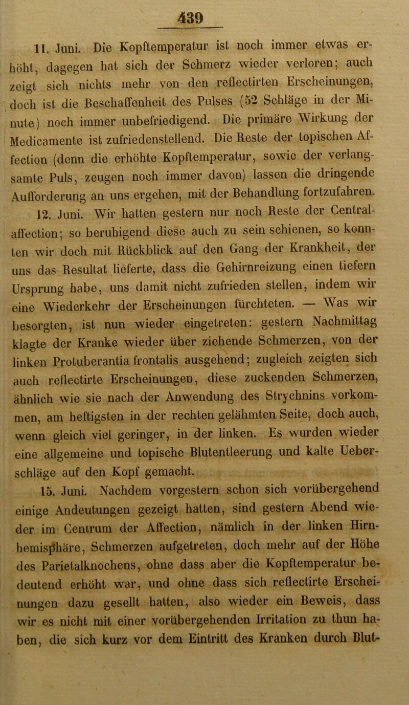 11. Juni. Die Kopftemperatur ist noch immer etwas er- höht, dagegen hat sich der Schmerz wieder verloren; auch zeigt sich nichts mehr von den reüectirten Erscheinungen, doch ist die Beschaffenheit des Pulses (52 Schläge in der Mi- nute) noch immer unbefriedigend. Die primäre Wirkung der Medicamente ist zufriedenstellend. Die Reste der topischen Af- fection (denn die erhöhte Kopflemperatur, sowie der verlang- samte Puls, zeugen noch immer davon) lassen die dringende Aufforderung an uns ergehen, mit der Behandlung fortzufahren. 12. Juni. Wir hatten gestern nur noch Reste der Central- affection; so beruhigend diese auch zu sein schienen, so konn- ten wir doch mit Rückblick auf den Gang der Krankheit, der uns das Resultat lieferte, dass die Gehirnreizung einen liefern Ursprung habe, uns damit nicht zufrieden stellen, indem wir eine Wiederkehr der Erscheinungen fürchteten. — Was wir besorgten, ist nun wieder eingetreten: gestern Nachmittag klagte der Kranke wieder über ziehende Schmerzen, von der linken Protuberantia frontalis ausgehend; zugleich zeigten sich auch reflectirte Erscheinungen, diese zuckenden Schmerzen, ähnlich wie sie nach der Anwendung des Strychnins verkom- men, ain heftigsten in der rechten gelähmten Seite, doch auch, wenn gleich viel geringer, in der linken. Es wurden wieder eine allgemeine und topische Blutentleerung und kalte üeber- schläge auf den Kopf gemacht. 15. Juni. Nachdem vorgestern schon sich vorübergehend einige Andeutungen gezeigt hatten, sind gestern Abend wie- der im Centrum der Affection, nämlich in der linken Hirn- hemisiihäre, Schmerzen aufgetreten, doch mehr auf der Höhe des Parietalknochens, ohne dass aber die Kopftemperatur be- deutend erhöht war, und ohne dass sich reflectirte Erschei- nungen dazu gesellt hatten, also wieder ein Beweis, dass wir es nicht mit einer vorübergehenden Irritation zu thun ha- ben, die sich kurz vor dem Eintritt des Kranken durch Blut-