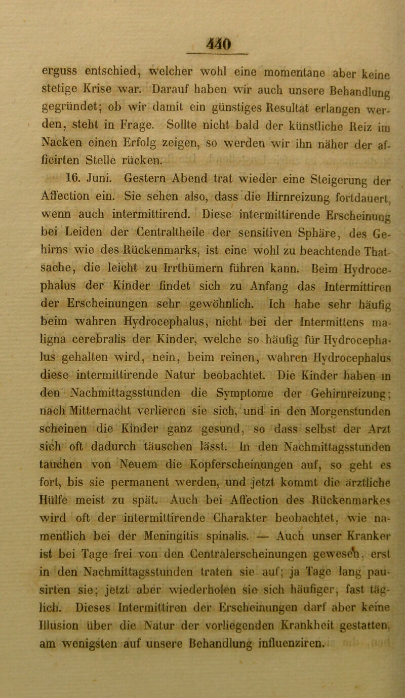 erguss entschied, welcher wohl eine momentane aber keine stetige Krise war. Darauf haben wir auch unsere Behandlung gegründet; ob wir damit ein günstiges Resultat erlangen wer- den, steht in Frage. Sollte nicht bald der künstliche Reiz im Nacken einen Erfolg zeigen, so werden wdr ihn näher der af- ficirten Stelle rücken. 16. Juni. Gestern Abend trat wieder eine Steigerung der Affection ein. Sie sehen also, dass die Hirnreizung fortdauert, wenn auch intermittirend. Diese intermittirende Erscheinung bei Leiden der Centraltheile der sensitiven'Sphäre, des Ge- hirns wie des Rückenmarks, ist eine wohl zu beachtende That- sache, die leicht zu Irrthümern führen kann. Beim Hydroce- phalus der Kinder findet sich zu Anfang das Intermittiren der Erscheinungen sehr gewöhnlich. Ich habe sehr häufig beim wahren Hydrocephalus, nicht bei der Intermittens ma- ligna cerebralis der Kinder, welche so häufig für Hydrocepha- lus gehalten wird, nein, beim reinen, w-ahren Hydrocephalus diese intermittirende Natur beobachtet. Die Kinder haben in den Nachmittagsstunden die Symptome der Gehirnreizung; nach Mitternacht verlieren sie sich, und in den Morgenstunden scheinen die Kinder ganz gesund, so dass selbst der Arzt sich oft dadurch täuschen lässt. In den Nachmittagsstunden tauchen von Neuem die Kopferscheinungen auf, so geht es fort, bis sie permanent werden, und jetzt kommt die ärztliche Hülfe meist zu spät. Auch bei Aßection des Rückenmarkes wird oft der intermittirende Charakter beobachtet, wie na- mentlich bei der Meningitis spinalis. — Auch unser Kranker ist bei Tage frei von den Gentralerscheinungen gewese\i, erst in den Nachmittagsstunden traten sie auf; ja Tage lang pau- sirten sie; jetzt aber wiederholen sie sich häufiger, fast täg- lich. Dieses Intermittiren der Erscheinungen darf aber keine Illusion über die Natur der vorliegenden Krankheit gestatten, am wenigsten auf unsere Behandlung influenziren.