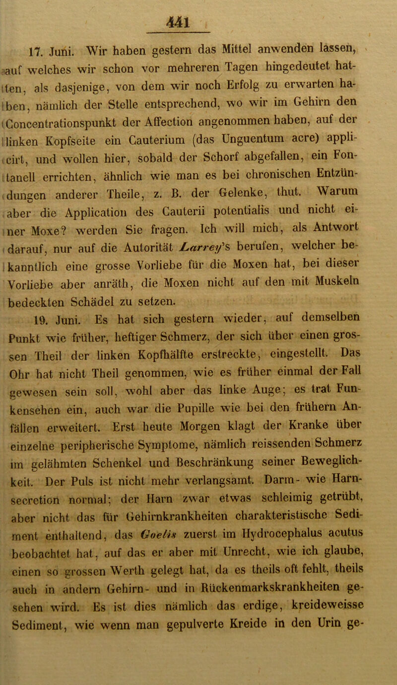 17. Juni. Wir haben gestern das Mittel anwenden lassen, > tauf w’elches wir schon vor mehreren Tagen hingedeutet hal- lten, als dasjenige, von dem wir noch Erfolg zu erwarten ha- ben, nämlich der Stelle entsprechend, wo wir im Gehirn den ! Goncentrationspunkt der Affection angenommen haben, auf der linken Kopfseite ein Gauterium (das Unguentum acre) appli- • cirt, und wollen hier, sobald der Schorf abgefallen, ein Fon- tanell errichten, ähnlich wie man es bei chronischen Entzün- dungen anderer Theile, z. B. der Gelenke, thut. Warum aber die Application des Gauterii potentialis und nicht ei- ner Moxe? werden Sie fragen. Ich will mich, als Antwort darauf, nur auf die Autorität Larrey^s berufen, welcher be- ,kanntlich eine grosse Vorliebe für die Moxen hat, bei dieser Vorliebe aber anräth, die Moxen nicht auf den mit Muskeln bedeckten Schädel zu setzen. lü. Juni. Es hat sich gestern wieder, auf demselben Punkt wie früher, heftiger Schmerz, der sich über einen gros- sen Theil der linken Kopfhälfte erstreckte, eingestellt. Das Ohr hat nicht Theil genommen, wie es früher einmal der Fall aewesen sein soll, wohl aber das linke Auge; es trat Fun- kensehen ein, auch war die Pupille wie bei den frühem An- fällen erweitert. Erst heute Morgen klagt der Kranke über einzelne peripherische Symptome, nämlich reissenden Schmerz im gelähmten Schenkel und Beschränkung seiner Beweglich- keit. Der Puls ist nicht mehr verlangsamt. Darm- wie Harn- secretion noi-mal; der Harn zwar etwas schleimig getrübt, aber nicht das für Gehirnkrankheiten charakteristische Sedi- ment enthaltend, das Goelis zuerst im Hydrocephalus acutus beobachtet hat, auf das er aber mit Unrecht, wie ich glaube, einen so grossen Werth gelegt hat, da es theils oft fehlt, theils auch in andern Gehirn- und in Rückenmarkskrankheiten ge- sehen wird. Es ist dies nämlich das erdige, kreideweisse Sediment, wie wenn man gepulverte Kreide in den Urin ge-