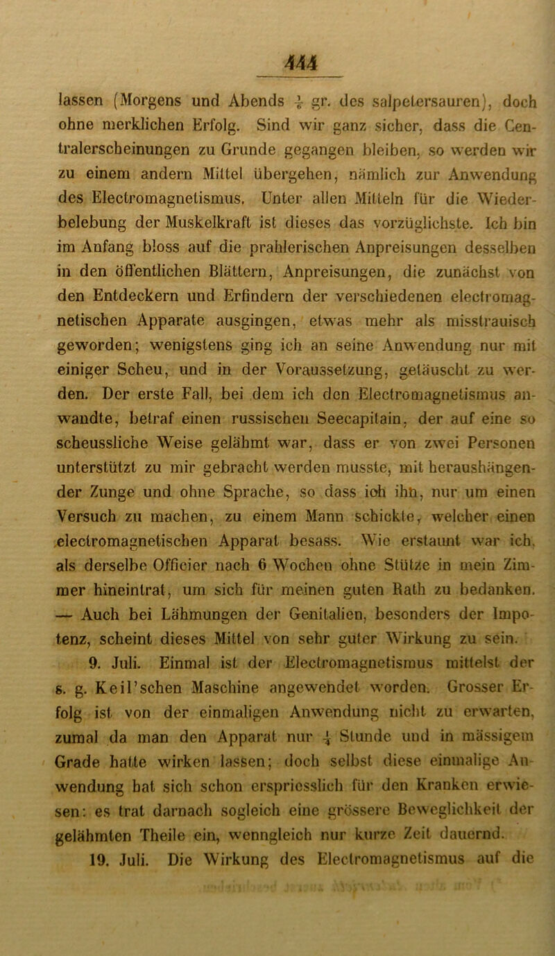 lassen (Morgens und Abends 4- des Salpetersäuren), doch ohne merklichen Erfolg. Sind wir ganz sicher, dass die Cen- tralerscheinungen zu Grunde gegangen bleiben, so werden wir zu einem andern Mittel übergehen, nämlich zur Anwendung des Electromagnetismus, Unter allen Mitteln für die Wieder- belebung der Muskelkraft ist dieses das vorzüglichste. Ich bin im Anfang bloss auf die prahlerischen Anpreisungen desselben in den Öfientlichen Blättern, Anpreisungen, die zunächst von den Entdeckern und Erfindern der verschiedenen electromag- netischen Apparate ausgingen, etwas mehr als misstrauisch geworden; wenigstens ging ich an seine Anwendung nur mit einiger Scheu, und in der Voraussetzung, getäuscht zu wer- den. Der erste Fall, bei dem ich den Electromagnetismus an- waudte, betraf einen russischen Seecapitain, der auf eine so scheussliche Weise gelähmt war, dass er von zwei Personen unterstützt zu mir gebracht werden musste, mit heraushängen- der Zunge und ohne Sprache, so dass ioh ihn, nur um einen Versuch zu machen, zu einem Mann schickte, welcher einen .eleclromagnetischen Apparat besass. Wie erstaunt war ich. als derselbe Officier nach 6 Wochen ohne Stütze in mein Zim- mer hineintrat, um sich für meinen guten Rath zu bedanken. — Auch bei Lähmungen der Genitalien, besonders der Impo- tenz, scheint dieses Mittel von sehr guter Wirkung zu sein. 9. Juli. Einmal ist der Electromagnetismus mittelst der s. g. Keil’schen Maschine angewendet wmrden. Grosser Er- folg ist von der einmaligen Anwendung nicht zu erwarten, zumal da man den Apparat nur -I Stunde und in mässigein Grade hatte wirken lassen; doch selbst diese einmalige An Wendung hat sich schon erspriesslich für den Kranken erwie- sen; es trat darnach sogleich eine grössere Beweglichkeit der gelähmten Theile ein, wenngleich nur kurze Zeit dauernd. 19. Juli. Die Wirkung des Electromagnetismus auf die