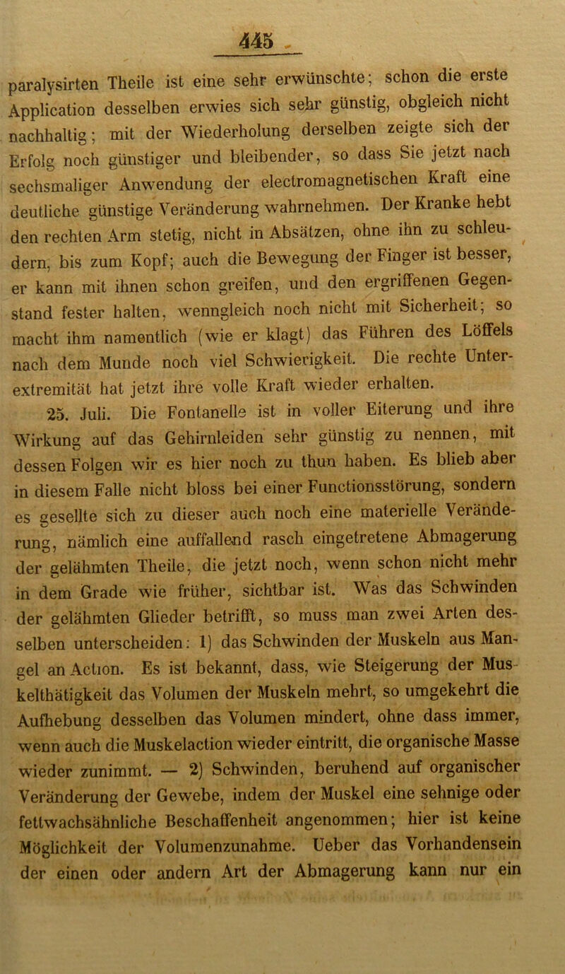 paralysirten Theile ist eine sehr erwünschte; schon die erste Application desselben erwies sich sehr günstig, obgleich nicht nachhaltig; mit der Wiederholung derselben zeigte sich der Erfolg noch günstiger und bleibender, so dass Sie jetzt nach sechsmaliger Anwendung der electromagnetischen Kraft eine deutliche günstige Veränderung wahrnehmen. Der Kranke hebt den rechten Arm stetig, nicht in Absätzen, ohne ihn zu schleu- dern, bis zum Kopf; auch die Bewegung der Finger ist besser, er kann mit ihnen schon greifen, und den ergriffenen Gegen- stand fester halten, wenngleich noch nicht mit Sicherheit; so macht ihm namentlich (wie er klagt) das Führen des Löffels nach dem Munde noch viel Schwierigkeit. Die rechte Unter- extremität hat jetzt ihre volle Kraft wieder erhalten. 25. Juli. Die Fontanelle ist in voller Eiterung und ihre Wirkung auf das Gehirnleiden sehr günstig zu nennen, mit dessen Folgen wir es hier noch zu thun haben. Es blieb aber in diesem Falle nicht bloss bei einer Functionsstörung, sondern es gesellte sich zu dieser auch noch eine materielle Verände- rung, nämlich eine auffallend rasch eingetretene Abmagerung der gelähmten Theile, die jetzt noch, wenn schon nicht mehr in dem Grade wie früher, sichtbar ist. Was das Schwinden der gelähmten Glieder betrifft, so muss man zwei Arten des- selben unterscheiden; 1) das Schwinden der Muskeln aus Man- gel anAction. Es ist bekannt, dass, wie Steigerung der Mus- kelthätigkeit das Volumen der Muskeln mehrt, so umgekehrt die Aufhebung desselben das Volumen mindert, ohne dass immer, wenn auch die Muskelaction wieder ein tritt, die organische Masse wieder zunimmt. — 2) Schwinden, beruhend auf organischer Veränderung der Gewebe, indem der Muskel eine sehnige oder fettwachsähnliche Beschaffenheit angenommen; hier ist keine Möglichkeit der Volumenzunahme, üeber das Vorhandensein der einen oder andern Art der Abmagerung kann nur ein
