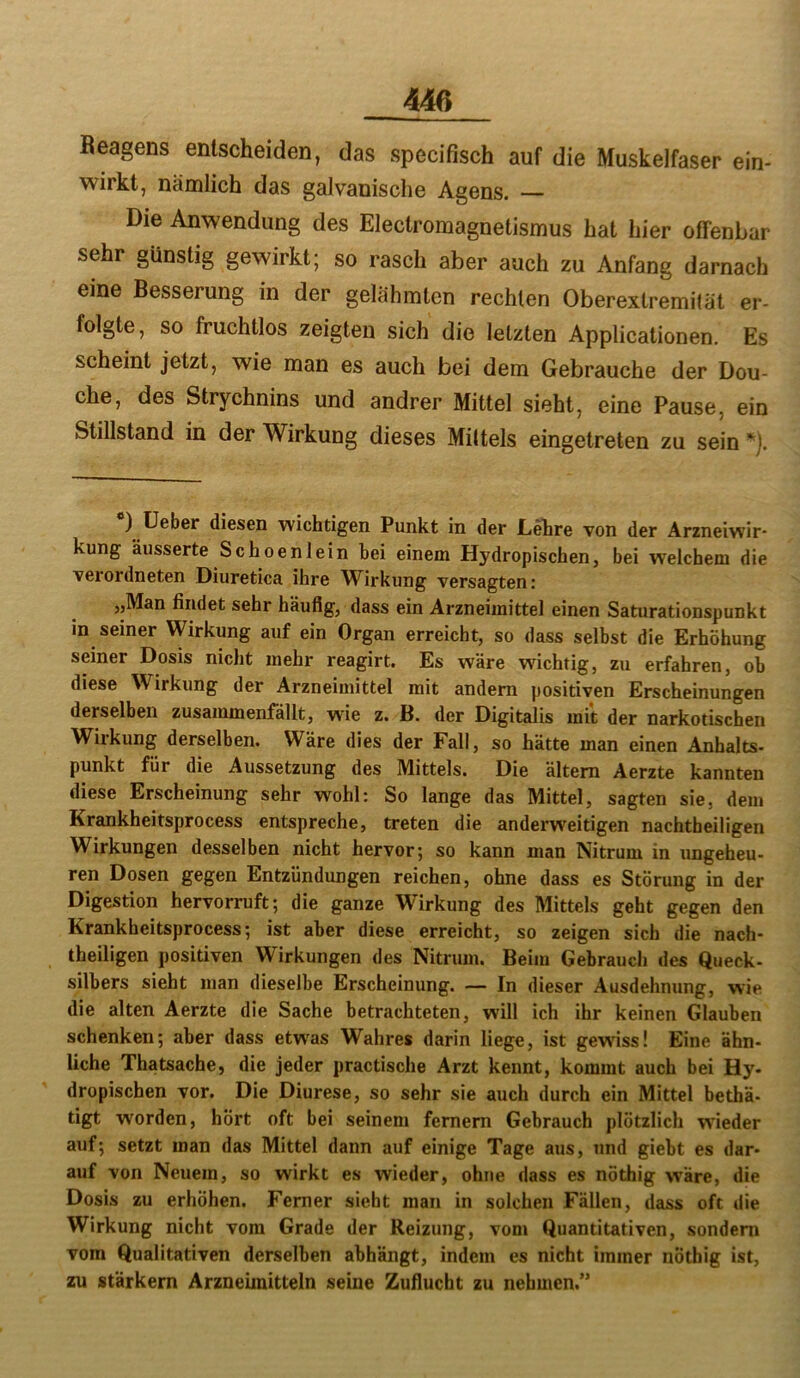 Beagens entscheiden, das specifisch auf die Muskelfaser ein- wirkt, nämlich das galvanische Agens. — Die Anwendung des Electromagnetismus hat hier offenbar sehr günstig gewirkt; so rasch aber auch zu Anfang darnach eine Besserung in der gelähmten rechten Oberextremität er- folgte, so fruchtlos zeigten sich die letzten Applicationen. Es scheint jetzt, wie man es auch bei dem Gebrauche der Dou- che, des Strychnins und andrer Mittel sieht, eine Pause, ein Stillstand in der Wirkung dieses Mittels eingetreten zu sein ^). 0 üeber diesen wichtigen Punkt in der Lehre von der Arzneiwir- kung äusserte Schoenlein hei einem Hydropischen, bei welchem die verordneten Diuretica ihre Wirkung versagten: „Man findet sehr häufig, dass ein Arzneimittel einen Saturationspunkt in seiner Wirkung auf ein Organ erreicht, so dass selbst die Erhöhung seiner Dosis nicht mehr reagirt. Es wäre wichtig, zu erfahren, ob diese Wirkung der Arzneimittel mit andern positiven Erscheinungen derselben zusammenfällt, wie z. B. der Digitalis mit der narkotischen Wirkung derselben. Wäre dies der Fall, so hätte man einen Anhalts- punkt für die Aussetzung des Mittels. Die ältem Aerzte kannten diese Erscheinung sehr wohl: So lange das Mittel, sagten sie, dem Krankheitsprocess entspreche, treten die anderweitigen nachtheiligen Wirkungen desselben nicht hervor; so kann man Nitrum in imgeheu- ren Dosen gegen Entzündungen reichen, ohne dass es Störung in der Digestion hervorruft; die ganze Wirkung des Mittels geht gegen den Krankheitsprocess; ist aber diese erreicht, so zeigen sich die nach- theiligen positiven Wirkungen des Nitrum. Beim Gebrauch des Queck- silbers sieht man dieselbe Erscheinung. — In dieser Ausdehnung, wie die alten Aerzte die Sache betrachteten, will ich ihr keinen Glauben schenken; aber dass etwas Wahres darin liege, ist gewiss! Eine ähn- liche Thatsache, die jeder practische Arzt kennt, kommt auch bei Hy- dropischen vor. Die Diurese, so sehr sie auch durch ein Mittel bethä- tigt worden, hört oft bei seinem fernem Gebrauch plötzlich wieder auf; setzt man das Mittel dann auf einige Tage aus, und giebt es dar- auf von Neuem, so wirkt es wieder, ohne dass es nöthig wäre, die Dosis zu erhöhen. Ferner sieht man in solchen Fällen, dass oft die Wirkung nicht vom Grade der Reizung, vom Quantitativen, sondern vom Qualitativen derselben abhängt, indem es nicht immer nöthig ist, zu stärkem Arzneimitteln seine Zuflucht zu nehmen.”