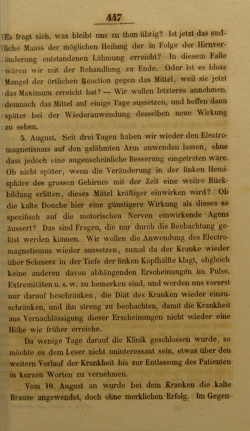 Es fragt sich, was bleibt uns zu thun übrig? Ist jetzt das end- liche Maass der möglichen Heilung der in Folge der Hirnver- änderimg entstandenen Lähmung erreicht? In diesem Falle wären wir mit der Behandlung zu Ende. Oder ist es bloss Mangel der örtlichen Beaction gegen das Mittel, weil sie jetzt das Maximum erreicht hat? — Wir wollen letzteres annehmen, demnach das Mittel auf einige Tage aussetzen, und hotfen dann später bei der Wiederanwendung desselben neue Wirkung zu sehen. 5. August. Seit drei Tagen haben wir wieder den Electro- magnetismus auf den gelähmten Arm anwenden lassen, ohne dass jedoch eine augenscheinliche Besserung eingetreten wäre. Ob nicht später, wemi die Veränderung in der linken Hemi- sphäre des grossen Gehirnes mit der Zeit eine weitre Rück- bildung erlitten, dieses Mittel kräftiger einwirken wird? Ob die kalte Douche hier eine günstigere Wirkung als dieses so specifisch auf die motorischen Nerven einwirkende Agens äussert? Das sind Fragen, die nur durch die Beobachtung ge- löst werden können. Wir wollen die Anwendung des Electro- magnetismus wieder aussetzen, zumal da der Kranke wieder über Schmerz in der Tiefe der linken Kopfhälfte klagt, obgleich keine anderen davon abhängenden Erscheinungen im Pulse, Extremitäten u. s. w. zu bemerken sind, und werden uns vorerst nur darauf beschränken, die Diät des Kranken wieder einzu- schränken, und ihn streng zu beobachten, damit die Krankheit aus Vernachlässigung dieser Erscheinungen nicht wieder eine Höhe wie früher erreiche. Da wenige Tage darauf die Klinik geschlossen wurde, so möchte es dem Leser nicht uninteressant sein, etwas über den weitern Verlauf der Krankheit bis zur Entlassung des Patienten in kurzen Worten zu vernehmen. Vom 10. August an wurde bei dem Kranken die kalte Brause angewendet, doch ohne merklichen Erfolg. Im Gegen-