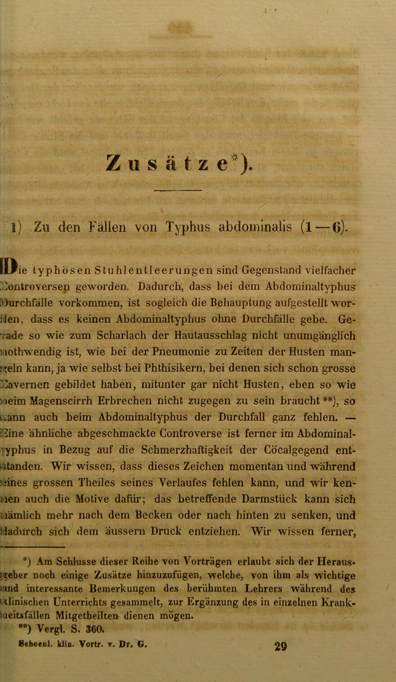 Zusatz e*). l) Zu (len Fällen von Typhus abdominalis (l—0). löie typhösen Stuhlentleerungen sind Gegenstand vielfacher ?.jontroversep geworden. Dadurch, dass bei dem Abdominaltyphus })urchfälle Vorkommen, ist sogleich die Behauptung aufgestellt wor- j'len, dass es keinen Abdominaltyphus ohne Durchfälle gebe. Ge- rade so wie zum Scharlach der Hautausschlag nicht unumgänglich Hothwendig ist, wie bei der Pneumonie zu Zeiten der Husten man- ?i»eln kann, ja wie selbst bei Phthisikern, bei denen sich schon grosse !]avemen gebildet haben, mitunter gar nicht Husten, eben so wie joeim Magenscirrh Erbrechen nicht zugegen zu sein braucht ^}, so [.:;ann auch beim Abdominaltyphus der Durchfall ganz fehlen. — JJine ähnliche abgeschmackte Controverse ist ferner im Abdominal- 'yphus in Bezug auf die Schmerzhaftigkeit der Cöcalgegend ent- i:;tanden. Wir wissen, dass dieses Zeichen momentan und während ?}ines grossen Theiles seines Verlaufes fehlen kann, und wir ken- nen auch die Motive dafür; das betreffende Darmstück kann sich nämlich mehr nach dem Becken oder nach hinten zu senken, und Hadurch sich dem äussern Druck entziehen. Wir wissen ferner, *) Am Schlüsse dieser Reihe von Vorträgen erlaubt sich der Heraus- t-teber noch einige Zusätze hinzuzufügen, welche, von ihm als wichtige lind interessante Bemerkungen des berühmten Lehrers während des 1 dinischen Unterrichts gesammelt, zur Ergänzung des in einzelnen Krank- üaeitsfällen Mitgetbeilten dienen mögen. •“) Vergl. S. 360. Schoenl. klio. Vortr. t. Dr. G. 29