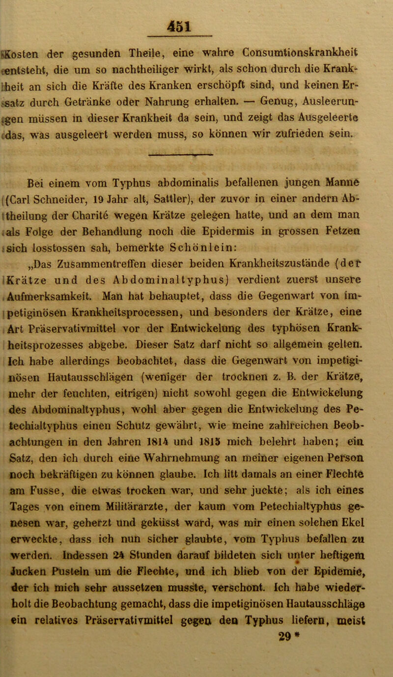 iÄosten der gesunden Theile, eine wahre Consumtionskrankheit t«ntsteht, die um so nachtheiliger wirkt, als schon durch die Krank- hheit an sich die Kräfte des Kranken erschöpft sind, und keinen Er- >satz durch Getränke oder Nahrung erhalten. — Genug, Ausleerun- tgen müssen in dieser Krankheit da sein, und zeigt das Ausgeleerte cdas, was ausgeleert werden muss, so können wir zufrieden sein. Bei einem vom Typhus abdominalis befallenen jungen Manne 1 (Carl Schneider, 19 Jahr alt, Sattler), der zuvor in einer andern Ab- !theilung der Charite wegen Krätze gelegen hatte, und an dem man <als Folge der Behandlung noch die Epidermis in grossen Fetzen .sich losstossen sah, bemerkte Schön lein: „Das Zusammentreffen dieser beiden Krankheitszustände (det ^Krätze und des Abdominaltyphus) verdient zuerst unsere Aufmerksamkeit. Man hat behauptet, dass die Gegenwart von im- ipetiginösen Krankheitsprocessen, und besonders der Krätze, eine Art Präservativmittel vor der Entwickelung des typhösen Krank- heitsprozesses abgebe. Dieser Satz darf nicht so allgemein gelten. Ich habe allerdings beobachtet, dass die Gegenwart von impetigi- nösen Hautausschlägen (weniger der trocknen z, B. der Krätze, mehr der feuchten, eitrigen) nicht sowohl gegen die Entwickelung des Abdominaltyphus, wohl aber gegen die Entwickelung des Pe- techialtyphus einen Schutz gewährt, wie meine zahlreichen Beob- achtungen in den Jahren 1814 und 1815 mich belehrt haben; ein Satz, den ich durch eine Wahrnehmung an meiner eigenen Person noch bekräftigen zu können glaube. Ich litt damals an einer Flechte am Fusse, die etwas trocken war, und sehr juckte; als ich eines Tages von einem Militärärzte, der kaum vom Petechialtyphus ge- nesen war, geherzt und geküsst ward, was mir einen solchen Ekel erweckte, dass ich nun sicher glaubte, vom Typhus befallen zu werden. Indessen 24 Stunden darauf bildeten sich unter heftigem Jucken Pusteln um die Flechte, und ich blieb von der Epidemie, der ich mich sehr aussetzen musste, verschont. Ich habe wieder- holt die Beobachtung gemacht, dass die impetiginösen Hautausschläge ein relatives Praservativmittel gegen den Typhus liefern, meist 29»