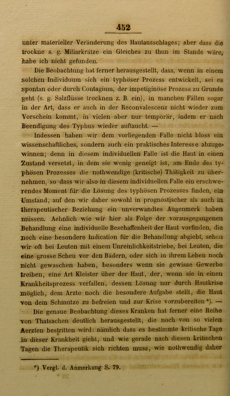 unter materieller Veränderung des Hautausschlages; aber dass die trockne s. g. Miliarkrätze ein Gleiches zu thun im Stande wäre, habe ich nicht gefunden. Die Beobachtung hat ferner herausgestellt, dass, wenn in einem solchen Individuum sich ein typhöser Prozess entwickelt, sei es spontan oder durch Contagium, der impetiginöse Prozess zu Grunde geht (s. g. Salzflüsse trocknen z. B. ein), in manchen Fallen sogar in der Art, dass er auch in der Reconvalescenz nicht wieder zum Vorschein kommt, in vielen aber nur temporär, indem er nach Beendigung des Typhus wieder auftaucht. — Indessen haben wir dem vorliegenden Falle nicht bloss ein wissenschaftliches, sondern auch ein praktisches Interesse abzuge- winnen; denn in diesem individuellen Falle ist die Haut in einen Zustand versetzt, in dem sie wenig geneigt ist, am Ende des ty- phösen Prozesses die nothwendige (kritische) Thätigkeit zu über- nehmen, so dass wir also in diesem individuellen Falle ein erschwe- rendes Moment für die Lösung des typhösen Prozesses finden, ein Umstand, auf den wir daher sowohl in prognostischer als auch in therapeutischer Beziehung ein unverwandtes Augenmerk haben müssen. Aehnlich wie wir hier als Folge der vorausgegangenen Behandlung eine individuelle Beschaffenheit der Haut vorfinden, die noch eine besondere Indication für die Behandlung abgiebt, sehen wir oft bei Leuten mit einem Unreinlichkeitstriebe, bei Leuten, die eine grosse Scheu vor den Bädern, oder sich in ihrem Leben noch nicht gewaschen haben, besonders wenn sie gewisse Gewerbe treiben, eine Art Kleister über der Haut, der, wenn sie in einen Krankheitsprozess verfallen, dessen Lösung nur durch Hautkrise möglich, dem Arzte noch die besondere Aufgabe stellt, die Haut von dem Schmutze zu befreien und zur Krise vorzubereiten*). — Die genaue Beobachtung dieses Kranken hat ferner eine Reihe von Thatsachen deutlich herausgestellt, die noch von so vielen Aerzten bestritten ^vird: nämlich dass es bestimmte kritische Tage in dieser Krankheit giebt, und wie gerade nach diesen kritischen Tagen die Therapeutik sich richten muss, wie nothwendig daher •) Vergl. (1. Anmerkung S. 79.