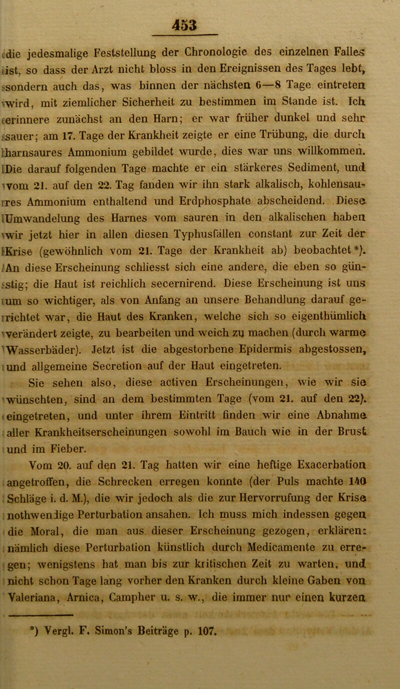 ,die jedesmalige Feststellung der Chronologie des einzelnen Falles iist, so dass der Arzt nicht bloss in den Ereignissen des Tages lebt, ^sonde^n auch das, was binnen der nächsten 6—8 Tage eintreten \wird, mit ziemlicher Sicherheit zu bestimmen im Stande ist. Ich lerinnere zunächst an den Harn; er war früher dunkel und sehr tsauer; am 17. Tage der Krankheit zeigte er eine Trübung, die durch Iharnsaures Ammonium gebildet wurde, dies war uns willkommen. IDie darauf folgenden Tage machte er ein stärkeres Sediment, und ^vom 21. auf den 22. Tag fanden wir ihn stark alkalisch, kohlensau- rres Ammonium enthaltend und Erdphosphate abscheidend. Diese lümwandelung des Harnes vom sauren in den alkalischen haben \wir jetzt hier in allen diesen Typhusfällen constant zur Zeit der IKrise (gewöhnlich vom 21. Tage der Krankheit ab) beobachtet*). ;An diese Erscheinung schliesst sich eine andere, die eben so gün- tstig; die Haut ist reichlich secernirend. Diese Erscheinung ist uns lum so wichtiger, als von Anfang an unsere Behandlung darauf ge- rrichtet war, die Haut des Kranken, welche sich so eigenthümlich 'verändert zeigte, zu bearbeiten und weich zu machen (durch warme ' Wasserbäder). Jetzt ist die abgestorbene Epidermis abgestossen, tund allgemeine Secretion auf der Haut eingetreten. Sie sehen also, diese activen Erscheinungen, wie wir sie wünschten, sind an dem bestimmten Tage (vom 21. auf den 22). 'eingetreten, und unter ihrem Eintritt finden wir eine Abnahme aller Krankheitserscheinungen sowohl im Bauch wie in der Brust und im Fieher. Vom 20. auf den 21. Tag hatten wir eine heftige Exacerbation angetroflfen, die Schrecken erregen konnte (der Puls machte 140 Schläge i. d. M.), die wir jedoch als die zur Hervorrufung der Krise nothwendige Perturbation ansahen. Ich muss mich indessen gegen die Moral, die man aus dieser Erscheinung gezogen, erklären: nämlich diese Perturbation künstlich durch Medicamente zu erre- gen; wenigstens hat man bis zur kritischen Zeit zu warten, und nicht schon Tage lang vorher den Kranken durch kleine Gaben von Valeriana, Arnica, Campher u. s. w., die immer nur einen kurzen