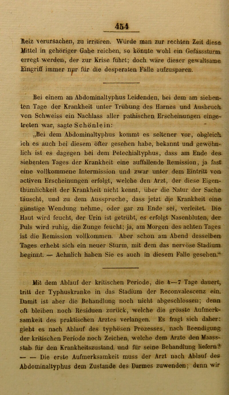 Heiz verursachen, zu irritiren. Würde man zur rechten Zeit diese Mittel in gehöriger Gabe reichen, so könnte wohl ein Gefässsturm erregt werden, der zur Krise führt; doch wäre dieser gewaltsame Eingriff immer nur für die desperaten Fälle aufzusparen. Bei einem an Abdominaltyphus Leidenden, bei dem am sieben- ten Tage der Krankheit unter Trübung des Harnes und Ausbruch von Schweiss ein Nachlass aller pathischen Erscheinungen einge- treten war, sagte Schönlein: „Bei dem Abdominaltyphus kommt es seltener vor, obgleich ich es auch bei diesem öfter gesehen habe, bekannt und gewöhn- lich ist es dagegen bei dem Petechialtyphus, dass am Ende des siebenten Tages der Krankheit eine auffallende Remission, ja fast eine vollkommene Intermission und zwar unter dem Eintritt von activen Erscheinungen erfolgt, welche den Arzt, der diese Eigen- thümlichkeit der Krankheit nicht kennt, über die Natur der Sache täuscht, und zu dem Ausspruche, dass jetzt dje Krankheit eine günstige Wendung nehme, oder gar zu Ende sei, verleitet. Die Haut wird feucht, der Urin ist getrübt, es erfolgt Nasenbluten, der Puls wird ruhig, die Zunge feucht; ja, am Morgen des achten Tages ist die Remission vollkommen. Aber schon am Abend desselben Tages erhebt sich ein neuer Sturm, mit dem das nervöse Stadium beginnt. — Aehnlich haben Sie es auch in diesem Falle gesehen.“^ Mit dem Ablauf der kritischen Periode, die 4—7 Tage dauert, tritt der Typhuskranke in das Stadium der Reconvalescenz ein. Damit ist aber die Behandlung noch nicht abgeschlossen; denn oft bleiben noch Residuen zurück, welche die grösste Aufmerk- samkeit des praktischen Arztes verlangen. Es fragt sich daher: giebt es nach Ablauf des typhösen Prozesses, nach Beendigung der kritischen Periode noch Zeichen, welche dem Arzte den Maass- slab für den Krankheitszustand und für seine Behandlung liefern? — — Die erste Aufmerksamkeit muss der Arzt nach Ablauf des Abdominaltyphus dem Zustande des Darmes zuwenden; denn wir