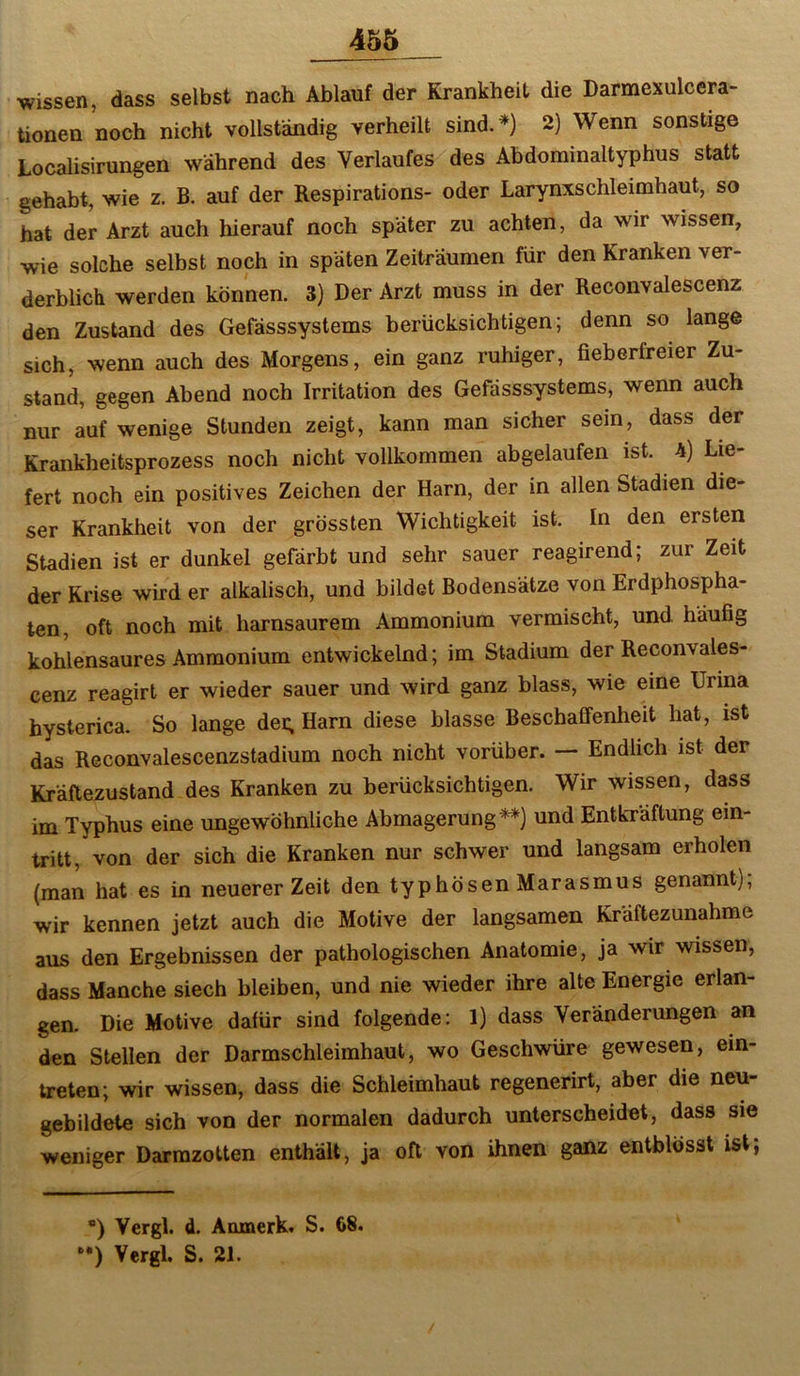 wissen, dass selbst nach Ablauf der Krankheit die Darmexulccra- tionen noch nicht vollständig verheilt sind.*) 2) Wenn sonstige Localisirungen während des Verlaufes des Abdominaltyphus statt gehabt, wie z. B. auf der Respirations- oder Larynxschleimhaut, so hat der Arzt auch hierauf noch später zu achten, da wir wissen, wie solche selbst noch in späten Zeiträumen für den Kranken ver- derblich werden können. 3) Der Arzt muss in der Reconvalescenz den Zustand des Gefässsystems berücksichtigen; denn so lange sich, wenn auch des Morgens, ein ganz ruhiger, fieberfreier Zu- stand, gegen Abend noch Irritation des Gefässsystems, wenn auch nur auf wenige Stunden zeigt, kann man sicher sein, dass der Krankheitsprozess noch nicht vollkommen abgelaufen ist. 4) Lie- fert noch ein positives Zeichen der Harn, der in allen Stadien die- ser Krankheit von der grössten Wichtigkeit ist. In den ersten Stadien ist er dunkel gefärbt und sehr sauer reagirend; zur Zeit der Krise wird er alkalisch, und bildet Bodensätze von Erdphospha- ten, oft noch mit harnsaurem Ammonium vermischt, und häufig kohlensaures Ammonium entwickelnd; im Stadium der Reconvales- cenz reagirt er wieder sauer und wird ganz blass, wie eine Urina hysterica. So lange dei; Harn diese blasse Beschaffenheit hat, ist das Reconvalescenzstadium noch nicht vorüber. — Endlich ist der Kräflezustand des Kranken zu berücksichtigen. Wir wissen, dass im Typhus eine ungewöhnliche Abmagerung und Entkräftung ein- tritt, von der sich die Kranken nur schwer und langsam erholen (man hat es in neuerer Zeit den typhösen Marasmus genannt); wir kennen jetzt auch die Motive der langsamen Kräftezunahme aus den Ergebnissen der pathologischen Anatomie, ja wir wissen, dass Manche siech bleiben, und nie wieder ihre alte Energie erlan- gen. Die Motive dafür sind folgende: 1) dass Veränderungen an den Stellen der Darmschleimhaut, wo Geschwüre gewesen, ein- treten; wir wissen, dass die Schleimhaut regenerirt, aber die neu- gebildete sich von der normalen dadurch unterscheidet, dass sie weniger Darrazotten enthält, ja oft von ihnen ganz entblösst ist; ) Vergl. d. Anmerk. S. 68.