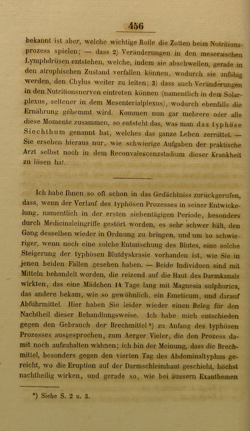 bekannt ist aber, welche wichtige Rolle die Zotten beim Nntritions- prozcss spielen; dass 2) Veränderungen in den meseraischen Lymphdrüsen entstehen, welche, indem sie abschwellen, gerade in den atrophischen Zustand verfallen können, wodurch sie anfällig werden, den Chylus weiter zu leiten; 3) dass auch Veränderungen in den Nutritionsnerven eintreten können (namentlich in dem Solar- plexus, seltener in dem Mesenterialplexus), wodurch ebenfalls die Ernährung gehemmt wird. Kommen nun gar mehrere oder alle diese Momente zusammen, so entsteht das, was man das typhöse Siechthum genannt hat, welches das ganze Leben zerrüttet. Sie ersehen hieraus nur, wie schwierige Aufgaben der praktische Arzt selbst noch in dem Reconvalescenzstadium dieser Krankheit zu lösen hat. I Ich habe Ihnen so oft schon in das Gedächtniss zurückgerufen, dass, wenn der Verlauf des typhösen Prozesses in seiner Entwicke- namentlich in der ersten siebentägigen Periode, besonders durch Medicinaleingriffe gestört worden, es sehr 'schwer hält, den Gang desselben wieder in Ordnung zu bringen, und um 'so schwie • riger, wenn noch eine solche Entmischung des Blutes, eine solche Steigerung der typhösen Blutdyskrasie vorhanden ist, wie Sie in jenen beiden Fällen gesehen haben. — Beide Individuen sind mit Mitteln behandelt worden, die reizend auf die Haut des Darmkanals wirkten, das eine Mädchen 14 Tage lang mit Magnesia sulphurica, das andere bekam, wie so gewöhnlich, ein Emeticum, und darauf Abführmittel. Hier haben Sie leider wieder einen Beleg für den Nachtheil dieser Behandlungsweise. Ich habe mich entschieden gegen den Gebrauch der Brechmittel*) zu Anfang des typhösen Prozesses ausgesprochen, zum Aerger Vieler, die den Prozess da- mit noch aufzuhalten wähnen; ich bin der Meinung, dass die Brech- mittel, besonders gegen den vierten Tag des Abdominaltyphus ge- reicht, wo die Eruption auf der Darmschleimhaut geschieht, höchst nachtheilig wirken, und gerade so, wie bei äussern Exanthemen •) Siehe S. 2 u. 3.