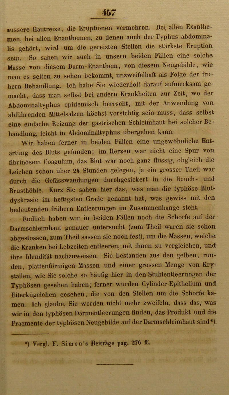 äussere Hautreize, die Eruptionen vermehren. Bei, allen Exanthe- men, bei allen Enanthemen, zu denen auch der Typhus abdomina- lis gehört, wird um die gereizten Stellen die stärkste Eruption sein. So sahen wir auch in unsern beiden Fällen eine solche Masse von diesem Darm-Enanthem, von diesem Neugebilde, wie man es selten zu sehen bekommt, unzweifelhaft als Folge der frü- hem Behandlung. Ich habe Sie wiederholt darauf aufmerksam ge- macht, dass man selbst bei andern Krankheiten zur Zeit, wo der Abdominaltyphus epidemisch herrscht, mit der Anwendung von abführenden Mittelsalzen höchst vorsichtig sein muss, dass selbst eine einfache Reizung der gastrischen Schleimhaut bei solcher Be- handlung, leicht in Äbdominaltyphus übergehen kann. Wir haben ferner in beiden Fällen eine ungewöhnliche Ent- artung des Bluts gefunden; im Herzen war nicht eine Spur von fibrinösem Coagulum, das Blut war noch ganz flüssig, obgleich die Leichen schon über 24 Stunden gelegen, ja ein grosser Theil war durch die Gefässwandungen durchgesickert in die Bauch- und Brusthöhle. Kurz Sie sahen hier das, was man die typhöse Blut- dyskrasie im heftigsten Grade genannt hat, was gewiss mit den bedeutenden frühem Entleerungen im Zusammenhänge steht. Endlich haben wir in beiden Fällen noch die Schorfe auf der Darmschleimhaut genauer untersucht (zum Theil waren sie schon abgestossen, zum Theil sassen sie noch fest), um die Massen, welch« die Kranken bei Lebzeiten entleeren, mit ihnen zu vergleichen, und ihre Idendität nachzuweisen. Sie bestanden aus den gelben, run- den, plattenförmigen Massen und einer grossen Menge von Kry- stallen, wie Sie solche so häufig hier in den Stuhlentleerungen der Typhösen gesehen haben; ferner wurden Cylinder-Epithelium und Eilerkügelchen gesehen, die von den Stellen um die Schorfe ka- men. Ich glaube. Sie werden nicht mehr zweifeln, dass das, was wir in den typhösen Darmentleerungen finden, das Produkt und die Fragmente der typhösen Neugebilde auf der Darraschleimhaut sind*).