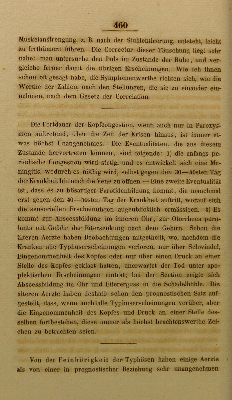 Muskelanstrengung, z. B. nach der Stuhlentleerung, entsteht, leicht zu Irrthümern führen. Die Correctur dieser Täuschung liegt sehr nahe: man untersuche den Puls im Zustande der Ruhe, und ver- gleiche ferner damit die übrigen Erscheinungen. Wie ieh Ihnen schon oft gesagt habe, die Symptomenwerthe richten sich, wie die Werthe der Zahlen, nach den Stellungen, die sie zu einander ein- nehmen, nach dem Gesetz der Correlation. Die Fortdauer der Kopfcongestion, wenn auch nur in Paroxys- men auftretend, über die Zeit der Krisen hinaus, ist immer et- was höchst Unangenehmes. Die Eventualitäten, die aus diesem Zustande hervortreten können, sind folgende: 1) die anfangs pe- riodische Congestion wird stetig, und es entwickelt sich eine Me- ningitis, wodurch es nöthig wird, selbst gegen den 30—-iOsten Tag der Krankheit hin noch die Vene zu öfiFnen. — Eine zweite Eventualität ist, dass es zu bösartiger Parotidenbildung kommt, die manchmal erst gegen den 40—SOsten Tag der Krankheit auftritt, worauf sich die sensoriellen Erscheinuhgen augenblicklich ermässigen. 3) Es kommt zur Abscessbildung im inneren Ohr, zur Otorrhoea puru- lenta mit Gefahr der Eitersenkung nach dem Gehirn. Schon die älteren Aerzte haben Beobachtungen mitgetheilt, wo, nachdem die Kranken alle Typhuserscheinungen verloren, nur über Schwindel, Eingenommenheit des Kopfes oder nur über einen Druck an einer Stelle des Kopfes geklagt hatten, unerwartet der Tod unter apo- plektischen Erscheinungen eintrat; bei der Section zeigte sich Abscessbildung im Ohr und Eitererguss in die SchädeJhöhle. Die älteren Aerzte haben deshalb schon den prognostischen Satz auf- gestellt, dass, wenn auch alle Typhuserscheinungen vorüber, aber die Eingenommenheit des Kopfes und Druck an einer Stelle des- selben fortbestehen, diese immer als höchst beachtenswerthe Zei- chen zu betrachten seien. Von der Feinhörigkeit der Typhösen haben einige Aerzte als von einer in prognostischer Beziehung sehr unangenehmen