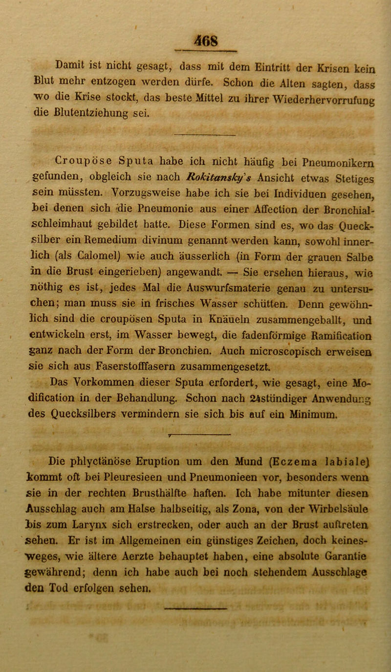 Damit ist nicht gesagt, dass mit dem Eintritt der Krisen kein Blut mehr entzogen werden dürfe. Schon die Alten sagten, dass wo die Krise stockt, das beste Mittel zu ihrer Wiederhervorrufung die ßlutentziehung sei. Croupöse Sputa habe ich nicht häufig bei Pneumonikern gefunden, obgleich sie nach Rokitansky's Ansicht etwas Stetiges sein müssten. Vorzugsweise habe ich sie bei Individuen gesehen, bei denen sich -die Pneumonie aus einer Affection der Bronchial- schleimhaut gebildet hatte. Diese Formen sind es, wo das Queck- silber ein Remedium divinum genannt werden kann, sowohl inner- lich (als Calomel) wie auch äusserlich (in Form der grauen Salbe in die Brust eingerieben) angewandt. — Sie ersehen hieraus, wie nöthig es ist, jedes Mal die Auswnirfsmaterie genau zu untersu- chen; man muss sie in frisches Wasser schütten. Denn gewöhn- lich sind die croupösen Sputa in Knäueln zusammengeballt, und entwickeln erst, im Wasser bewegt, die fadenförmige Ramification ganz nach der Form der Bronchien. Auch microscopisch erweisen sie sich aus Faserstoöfasern zusammengesetzt. Das Vorkommen dieser Sputa erfordert, wie gesagt, eine Mo- dification in der Behandlung. Schon nach 24stündiger Anwendung des Quecksilbers vermindern sie sich bis auf ein Minimum. Die phlyctänöse Eruption um den Mund (Eczema labiale) kommt oft bei Pleuresieen und Pneumonieen vor, besonders wenn sie in der rechten Brusthälfte haften. Ich habe mitunter diesen Ausschlag auch am Halse halbseitig, als Zona, von der Wirbelsäule bis zum Larynx sich erstrecken, oder auch an der Brust auftreten sehen. Er ist im Allgemeinen ein günstiges Zeichen, doch keines- weges, wie ältere Aerzte behauptet haben, eine absolute Garantie gewährend; denn ich habe auch bei noch stehendem Ausschlage den Tod erfolgen sehen.