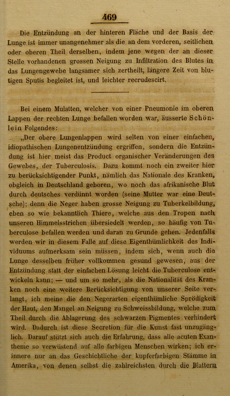 Die Entzündung an der hinteren Fläche und der Basis der Lunge ist immer unangenehmer als die an dem vorderen, seitlichen oder oberen Theil derselben, indem jene wegen der an dieser Stelle vorhandenen grossen Neigung zu Infiltration des Blutes in das Lungengewebe langsamer sich zertheilt, längere Zeit von blu- tigen Sputis begleitet ist, und leichter recrudescirt. Bei einem Mulatten, welcher von einer Pneumonie im oberen Lappen der rechten Lunge befallen worden war, äusserte Schön- lein Folgendes: „Der obere Lungenlappen wird selten von einer einfachen, idiopathischen Lungenentzündung ergriffen, sondern die Entzün- dung ist hier meist das Product organischer Veränderungen des Gewebes, der Tuberculosis. Dazu kommt noch ein zweiter hier zu berücksichtigender Punkt, nämlich das Nationale des Kranken, obgleich in Deutschland geboren, wo noch das afrikanische Blut durch deutsches verdünnt worden (seine Mutter war eine Deut- sche); denn die Neger haben grosse Neigung zu Tuberkelbildung, eben so wie bekanntlich Thiere, welche aus den Tropen nach unseren Hiinmelsstrichen übersiedelt werden, so häufig von Tu- berculose befallen werden und daran zu Grunde gehen. Jedenfalls werden wir in diesem Falle auf diese Eigenthümlichkeit des Indi- viduums aufmerksam sein müssen, indem sich, wenn auch die Lunge desselben früher vollkommen gesund gewesen, aus der Entzündung statt der einfachen Lösung leicht die Tuberculose ent- wickeln kann; — und um so mehr, als die Nationalität des Kran- ken noch eine weitere Berücksichtigung von unserer Seite ver- langt, ich meine die den Negerarten eigenthümliche Sprödigkeit der Haut, den Mangel an Neigung zu Schweissbildung, welche zum. Theil durch die Ablagerung des schwarzen Pigmentes verhindert wird. Dadurch ist diese Secretion für die Kunst fast unzugäng- lich. Darauf stützt sich auch die Erfahrung, dass alle acuten Exan- theme so verwüstend auf alle farbigen Menschen wirken; ich er- innere nur an das Geschichtliche der kupferfarbigen Stämme in Amerika, von denen selbst die zahlreichsten durch die Blattern