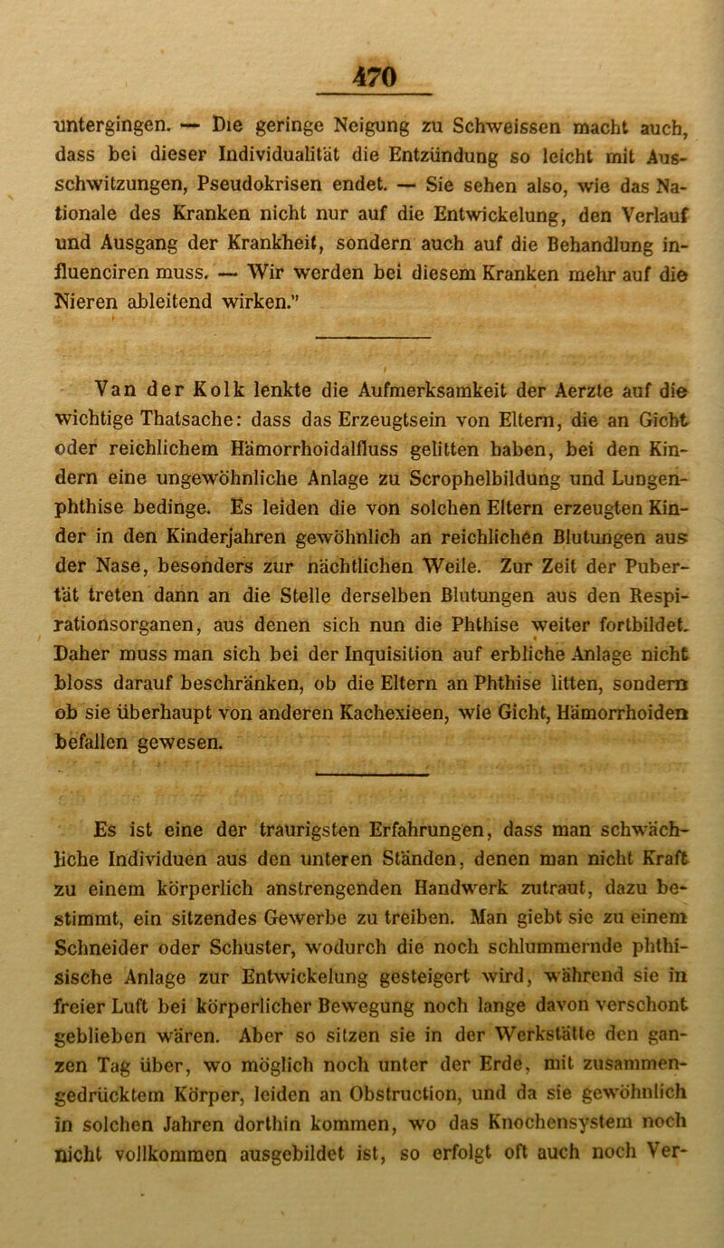 imtergingen. — Die geringe Neigung zu Schweissen macht auch, dass bei dieser Individualität die Entzündung so leicht mit Aus- schwitzungen, Pseudokrisen endet. — Sie sehen also, wie das Na- tionale des Kranken nicht nur auf die Entwickelung, den Verlauf und Ausgang der Krankheit, sondern auch auf die Behandlung in- iluenciren muss. — Wir werden bei diesem Kranken mehr auf die Nieren ableitend wirken.” Van der Kolk lenkte die Aufmerksamkeit der Aerzte auf die wichtige Thatsache: dass das Erzeugtsein von Eltern, die an Gicht oder reichlichem Hämorrhoidalfluss gelitten haben, bei den Kin- dern eine ungewöhnliche Anlage zu Scrophelbildung und Lungen- phthise bedinge. Es leiden die von solchen Eltern erzeugten Kin- der in den Kinderjahren gewöhnlich an reichlichen Blutungen aus der Nase, besonders zur nächtlichen Weile. Zur Zeit der Puber- tät treten dann an die Stelle derselben Blutungen aus den Respi- rationsorganen, aus denen sich nun die Phthise weiter fortbildeh Daher muss man sich bei der Inquisition auf erbliche Anlage nicht bloss darauf beschränken, ob die Eltern an Phthise litten, sondern ob sie überhaupt von anderen Kachexieen, wie Gicht, Hämorrhoiden befallen gewesen. Es ist eine der traurigsten Erfahrungen, dass man schwäch- liche Individuen aus den unteren Ständen, denen man nicht Kraft zu einem körperlich anstrengenden Handwerk zutraut, dazu be- stimmt, ein sitzendes Gewerbe zu treiben. Man giebt sie zu einem Schneider oder Schuster, wodurch die noch schlummernde phthi- sische Anlage zur Entwickelung gesteigert wird, während sie in freier Luft bei körperlicher Bewegung noch lange davon verschont geblieben wären. Aber so sitzen sie in der Werkstätte den gan- zen Tag über, wo möglich noch unter der Erde, mit zusammen- gedrücktem Körper, leiden an Obstruction, und da sie gewöhnlich in solchen Jahren dorthin kommen, wo das Knochensystem noch nicht vollkommen ausgebildet ist, so erfolgt oft auch noch Ver-