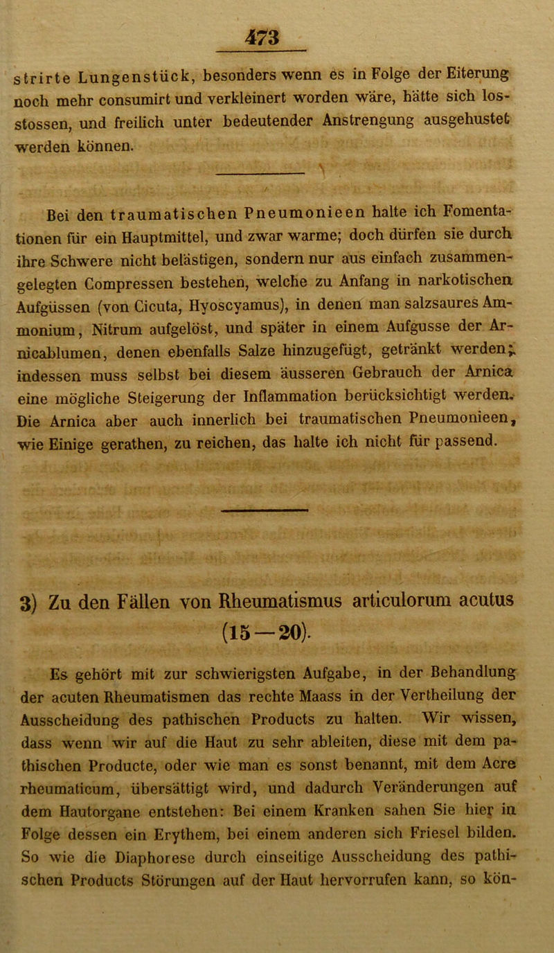 strirte Lungenstück, besonders wenn es in Folge der Eiterung noch mehr consumirt und verkleinert worden wäre, hätte sich los- stossen, und freilich unter bedeutender Anstrengung ausgehustet werden können. Bei den traumatischen Pneumonieen halte ich Fomenta- tionen für ein Hauptmittel, und zwar warme; doch dürfen sie durch ihre Schwere nicht belästigen, sondern nur aus einfach zusammen- gelegten Compressen bestehen, welche zu Anfang in narkotischen Aufgüssen (von Cicuta, Hyoscyamus), in denen man salzsaures Am- monium, Nitrum aufgelöst, und später in einem Aufgusse der Ar- nicablumen, denen ebenfalls Salze hinzugefügt, getränkt werden;, indessen muss selbst bei diesem äusseren Gebrauch der Arnica eine mögliche Steigerung der Inflammation berücksichtigt werden. Die Arnica aber auch innerlich bei traumatischen Pneumonieen, wie Einige gerathen, zu reichen, das halte ich nicht für passend. 3) Zu den Fällen von Rheumatismus articulorum acutus (15 — 30). Es gehört mit zur schwierigsten Aufgabe, in der Behandlung der acuten Rheumatismen das rechte Maass in der Vertheilung der Ausscheidung des pathischen Products zu halten. Wir wissen, dass wenn wir auf die Haut zu sehr ableiten, diese mit dem pa- thischen Producte, oder wie man es sonst benannt, mit dem Acre rheumaticum, übersättigt wird, und dadurch Veränderungen auf dem Hautorgane entstehen: Bei einem Kranken sahen Sie hier in Folge dessen ein Erythem, bei einem anderen sich Friesei bilden. So wie die Diaphorese durch einseitige Ausscheidung des pathi- schen Products Störungen auf der Haut hervorrufen kann, so kön-