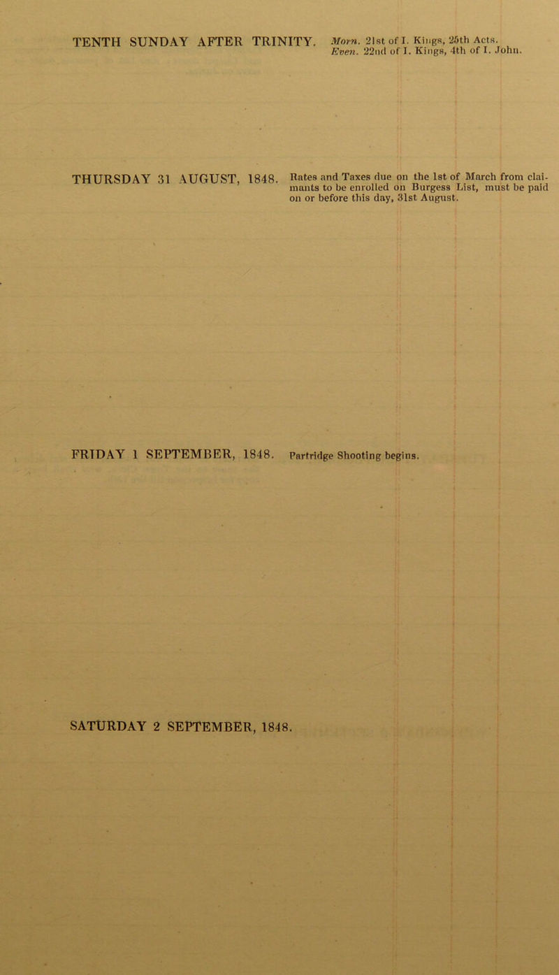 TENTH SUNDAY AFTER TRINITY. Morn. 21st of I. Kings, 25th Acts. Even. 22nd of I. Kings, 4th of I. John. THURSDAY 31 \UGUST 1848. Rates and Taxes due on the 1st of March from clai- mants to be enrolled on Burgess List, must be paid on or before this day, 31st August. FRIDAY 1 SEPTEMBER, 1848. Partridge Shooting begins.