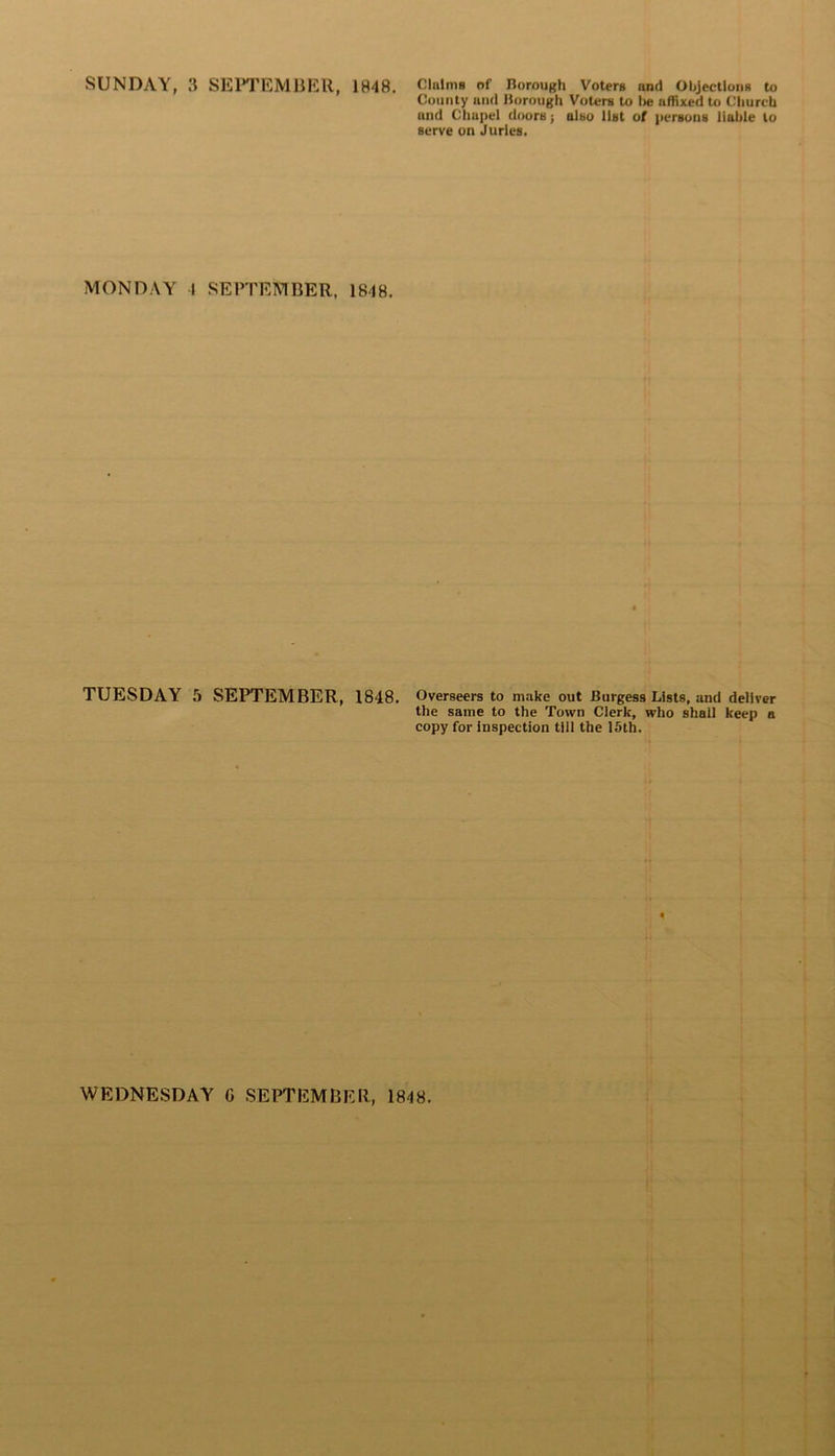 County and Borough Voters to lie affixed to Church and Chapel doors; also list of persons liable to serve on Juries. MONDAY 1 SEPTEMBER, 1848. TUESDAY 5 SEPTEMBER, 1848. Overseers to make out Burgess Lists, and deliver the same to the Town Clerk, who shall keep a copy for inspection till the 15th. «