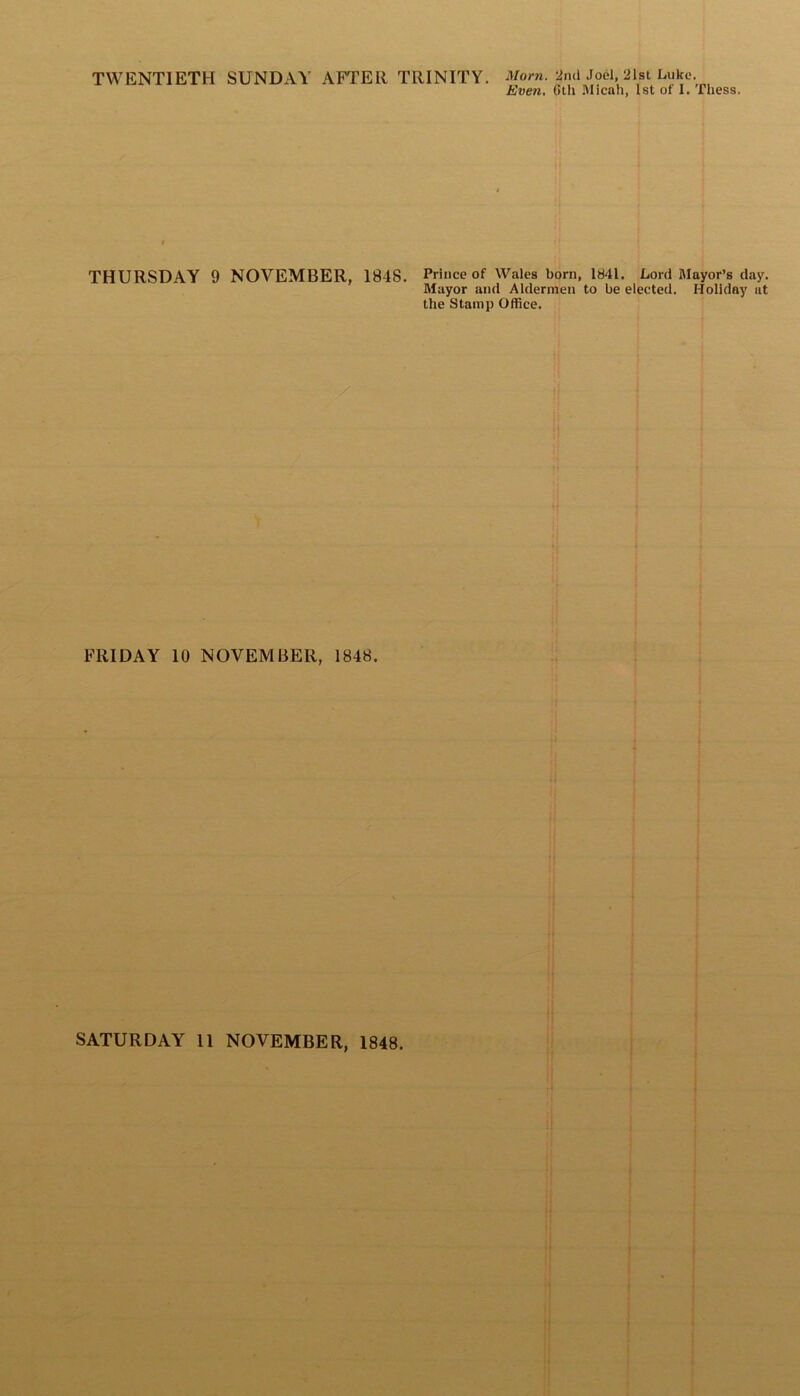 TWENTIETH SUNDAY AFTER TRINITY. Morn. 2nd Joel, 21st Luke. Even. Gtli Micah, 1st of I. fhess. THURSDAY 9 NOVEMBER, 1848. Prince of Wales born, 1841. Lord Mayor’s day. Mayor and Aldermen to be elected. Holiday ut the Stamp Office. FRIDAY 10 NOVEMBER, 1848.