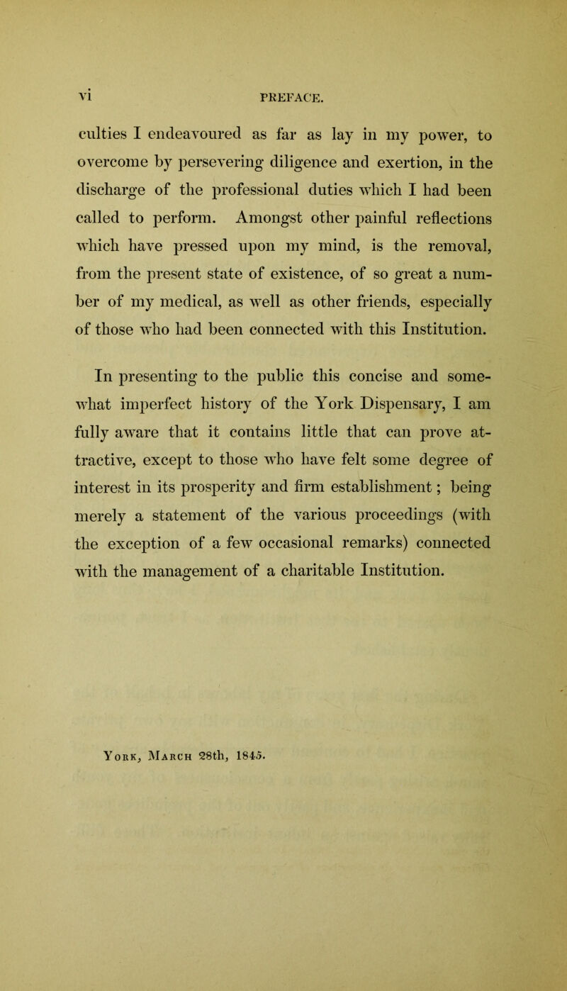 culties I endeavoured as far as lay in my power, to overcome by persevering diligence and exertion, in the discharge of the professional duties which I had been called to perform. Amongst other painful reflections which have pressed upon my mind, is the removal, from the present state of existence, of so great a num- ber of my medical, as well as other friends, especially of those who had been connected with this Institution. In presenting to the public this concise and some- what imperfect history of the York Dispensary, I am fully aware that it contains little that can prove at- tractive, except to those wTho have felt some degree of interest in its prosperity and firm establishment; being merely a statement of the various proceedings (with the exception of a few occasional remarks) connected with the management of a charitable Institution. York, March 28th, 184.5.