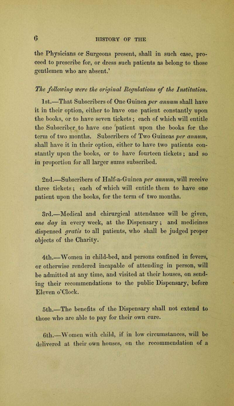 the Physicians or Surgeons present, shall in such case, pro- ceed to prescribe for, or dress such patients as belong to those gentlemen who are absent.’ The following were the original Regulations of the Institution. 1st.—That Subscribers of One Guinea per annum shall have it in their option, either to have one patient constantly upon the books, or to have seven tickets ; each of which will entitle the Subscriber to have one patient upon the books for the term of two months. Subscribers of Two Guineas per annum, shall have it in their option, either to have two patients con- stantly upon the books, or to have fourteen tickets; and so in proportion for all larger sums subscribed. 2nd.—Subscribers of Half-a-Guinea per annum, will receive three tickets; each of which will entitle them to have one patient upon the books, for the term of two months. 3rd.—Medical and chirurgical attendance will be given, one day in every week, at the Dispensary; and medicines dispensed gratis to all patients, who shall be judged proper objects of the Charity. 4th.—Women in child-bed, and persons confined in fevers, or otherwise rendered incapable of attending in person, will be admitted at any time, and visited at their houses, on send- ing their recommendations to the public Dispensary, before Eleven o’Clock. 5th.—The benefits of the Dispensary shall not extend to those who are able to pay for their own cure. 6th.—Women with child, if in low circumstances, will be delivered at their own houses, on the recommendation of a