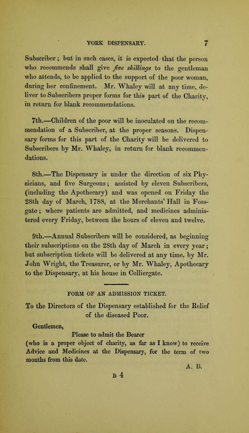 Subscriber; but in such cases, it is expected that the person who recommends shall give jive shillings to the gentleman who attends, to be applied to the support of the poor woman, during her confinement. Mr. Whaley will at any time, de- liver to Subscribers proper forms for this part of the Charity, in return for blank recommendations. 7th.—Children of the poor will be inoculated on the recom- mendation of a Subscriber, at the proper seasons. Dispen- sary forms for this part of the Charity will be delivered to Subscribers by Mr. Whaley, in return for blank recommen- dations. 8th.—The Dispensary is under the direction of six Phy- sicians, and five Surgeons; assisted by eleven Subscribers, (including the Apothecary) and was opened on Friday the 28th day of March, 1788, at the Merchants’ Hall in Foss- gate; where patients are admitted, and medicines adminis- tered every Friday, between the hours of eleven and twelve. 9th.—Annual Subscribers will be considered, as beginning their subscriptions on the 28th day of March in every year; but subscription tickets will be delivered at any time, by Mr. John Wright, the Treasurer, or by Mr. Whaley, Apothecary to the Dispensary, at his house in Colliergate. FORM OF AN ADMISSION TICKET. To the Directors of the Dispensary established for the Relief of the diseased Poor. Gentlemen, Please to admit the Bearer (who is a proper object of charity, as far as I know) to receive Advice and Medicines at the Dispensary, for the term of two months from this date. A. B.