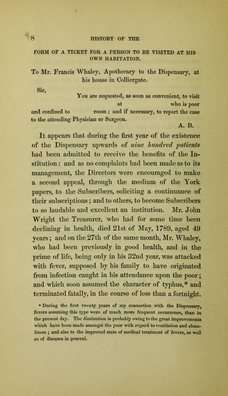 FORM OF A TICKET FOR A PERSON TO BE VISITED AT HIS OWN HABITATION. To Mr. Francis Whaley, Apothecary to the Dispensary, at his house in Colliergate. Sir, You are requested, as soon as convenient, to visit at who is poor and confined to room ; and if necessary, to report the case to the attending Physician or Surgeon. A. B. It appears that during the first year of the existence of the Dispensary upwards of nine hundred 'patients had been admitted to receive the benefits of the In- stitution : and as no complaints had been made as to its management, the Directors were encouraged to make a second appeal, through the medium of the York papers, to the Subscribers, soliciting a continuance of their subscriptions; and to others, to become Subscribers to so laudable and excellent an institution. Mr. John Wrialit the Treasurer, who had for some time been declining in health, died 21st of May, 1789, aged 49 years; and on the 27th of the same month, Mr. Whaley, who had been previously in good health, and in the prime of life, being only in his 32nd year, was attacked with fever, supposed by his family to haye originated from infection caught in his attendance upon the poor; and which soon assumed the character of typhus,* and terminated fatally, in the course of less than a fortnight. * During the first twenty years of my connection with the Dispensary, fevers assuming this type were of much more frequent occurrence, than in the present day. The diminution is probably owing to the great improvements which have been made amongst the poor with regard to ventilation and clean- liness ; and also to the improved state of medical treatment of fevers, as well as of diseases in general.