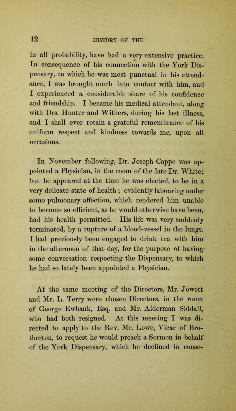 in all probability, have had a very extensive practice. In consequence of his connection with the York Dis- pensary, to which he was most punctual in his attend- ance, I was brought much into contact with him, and I experienced a considerable share of his confidence and friendship. I became his medical attendant, along with Drs. Hunter and Withers, during his last illness, and I shall ever retain a grateful remembrance of his uniform respect and kindness towards me, upon all occasions. In November following, Dr. Joseph Cappe was ap- pointed a Physician, in the room of the late Dr. White; but he appeared at the time he was elected, to be in a very delicate state of health ; evidently labouring under some pulmonary affection, which rendered him unable to become so efficient, as he would otherwise have been, had his health permitted. His life was very suddenly terminated, by a rupture of a blood-vessel in the lungs. I had previously been engaged to drink tea with him in the afternoon of that day, for the purpose of having some conversation respecting the Dispensary, to which he had so lately been appointed a Physician. At the same meeting of the Directors, Mr. Jowett and Mr. L. Terry were chosen Directors, in the room of George Ewbank, Esq. and Mr. Alderman Siddall, who had both resigned. At this meeting I was di- rected to apply to the Rev. Mr. Lowe, Vicar of Bro- therton, to request he would preach a Sermon in behalf of the York Dispensary, which he declined in conse-