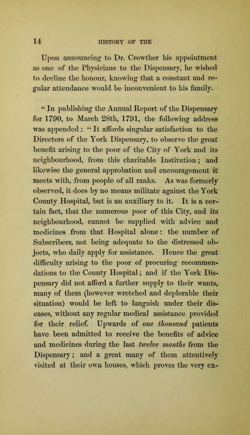 Upon announcing to Dr. Crowther his appointment as one of the Physicians to the Dispensary, he wished to decline the honour, knowing that a constant and re- gular attendance would be inconvenient to his family. “ In publishing the Annual Report of the Dispensary for 1790, to March 28th, 1791, the following address wras appended : “It affords singular satisfaction to the Directors of the York Dispensary, to observe the great benefit arising to the poor of the City of York and its neighbourhood, from this charitable Institution; and likewise the general approbation and encouragement it meets with, from people of all ranks. As was formerly observed, it does by no means militate against the York County Hospital, but is an auxiliary to it. It is a cer- tain fact, that the numerous poor of this City, and its neighbourhood, cannot be supplied with advice and medicines from that Hospital alone: the number of Subscribers, not being adequate to the distressed ob- jects, wlio daily apply for assistance. Hence the great difficulty arising to the poor of procuring recommen- dations to the County Hospital; and if the York Dis- pensary did not afford a further supply to their wants, many of them (however wretched and deplorable their situation) would be left to languish under their dis- eases, without any regular medical assistance provided for their relief. Upwards of one thousand patients have been admitted to receive the benefits of advice and medicines during the last tujelve months from the Dispensary; and a great many of them attentively visited at their own houses, which proves the very ex-