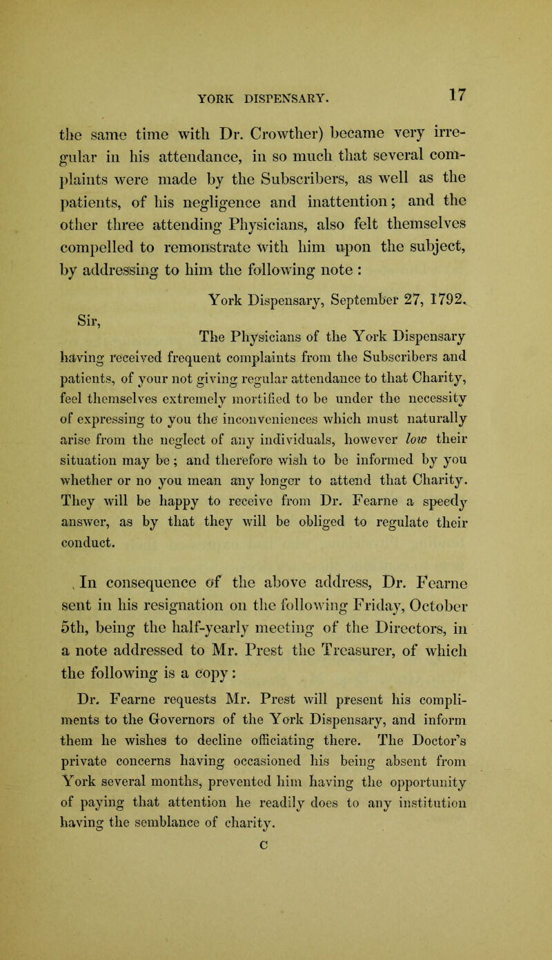 the same time with Dr. Crowther) became very irre- gular in his attendance, in so much that several com- plaints were made by the Subscribers, as well as the patients, of his negligence and inattention; and the other three attending Physicians, also felt themselves compelled to remonstrate with him upon the subject, by addressing to him the following note : York Dispensary, September 27, 1792^ Sir, The Physicians of the York Dispensary having received frequent complaints from the Subscribers and patients, of your not giving regular attendance to that Charity, feel themselves extremely mortified to be under the necessity of expressing to you the inconveniences which must naturally arise from the neglect of any individuals, however low their situation may be; and therefore wish to be informed by you whether or no you mean any longer to attend that Charity. They will be happy to receive from Dr. Fearne a speedy answer, as by that they will be obliged to regulate their conduct. , In consequence of the above address, Dr. Fearne sent in his resignation on the following Friday, October 5th, being the half-yearly meeting of the Directors, in a note addressed to Mr. Prest the Treasurer, of which the following is a copy; Dr. Fearne requests Mr. Prest will present his compli- ments to the Governors of the Y ork Dispensary, and inform them he wishes to decline officiating there. The Doctofs private concerns having occasioned his being absent from York several months, prevented him having the opportunity of paying that attention he readily does to any institution having the semblance of charity. c