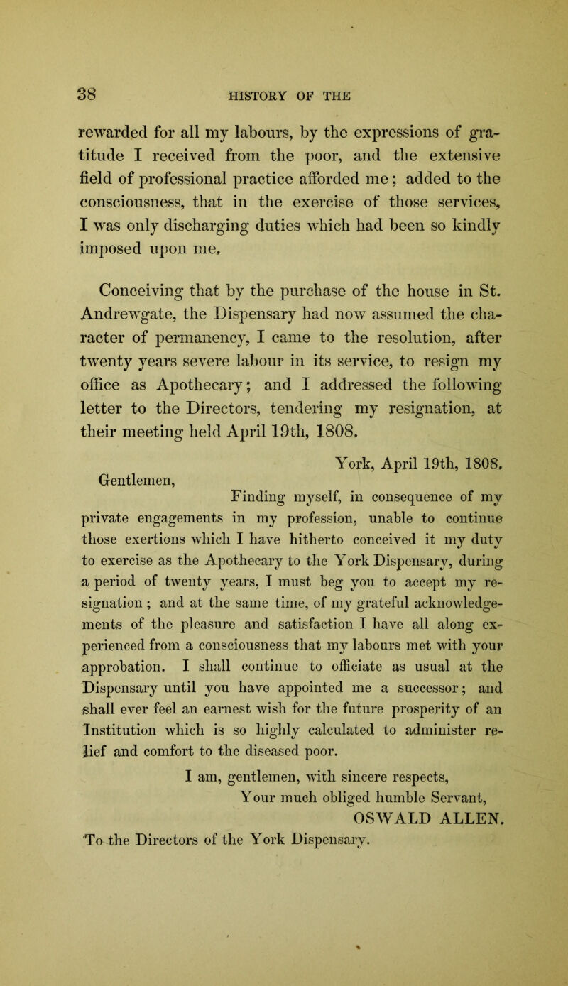 rewarded for all my labours, by the expressions of gra- titude I received from the poor, and the extensive field of professional practice afforded me; added to the consciousness, that in the exercise of those services, I was only discharging duties which had been so kindly imposed upon me. Conceiving that by the purchase of the house in St. Andrewgate, the Dispensary had now assumed the cha- racter of permanency, I came to the resolution, after twenty years severe labour in its service, to resign my office as Apothecary; and I addressed the following letter to the Directors, tendering my resignation, at their meeting held April 19th, 1808, York, April 19th, 1808. Gentlemen, Finding myself, in consequence of my private engagements in my profession, unable to continue those exertions which I have hitherto conceived it my duty to exercise as the Apothecary to the York Dispensary, during a period of twenty years, I must beg you to accept my re- signation ; and at the same time, of my grateful acknowledge- ments of the pleasure and satisfaction I have all along ex- perienced from a consciousness that my labours met with your approbation. I shall continue to officiate as usual at the Dispensary until you have appointed me a successor; and shall ever feel an earnest wish for the future prosperity of an Institution which is so highly calculated to administer re- lief and comfort to the diseased poor. I am, gentlemen, with sincere respects. Your much obliged humble Servant, OSWALD ALLEN. Tu the Directors of the York Dispensary.