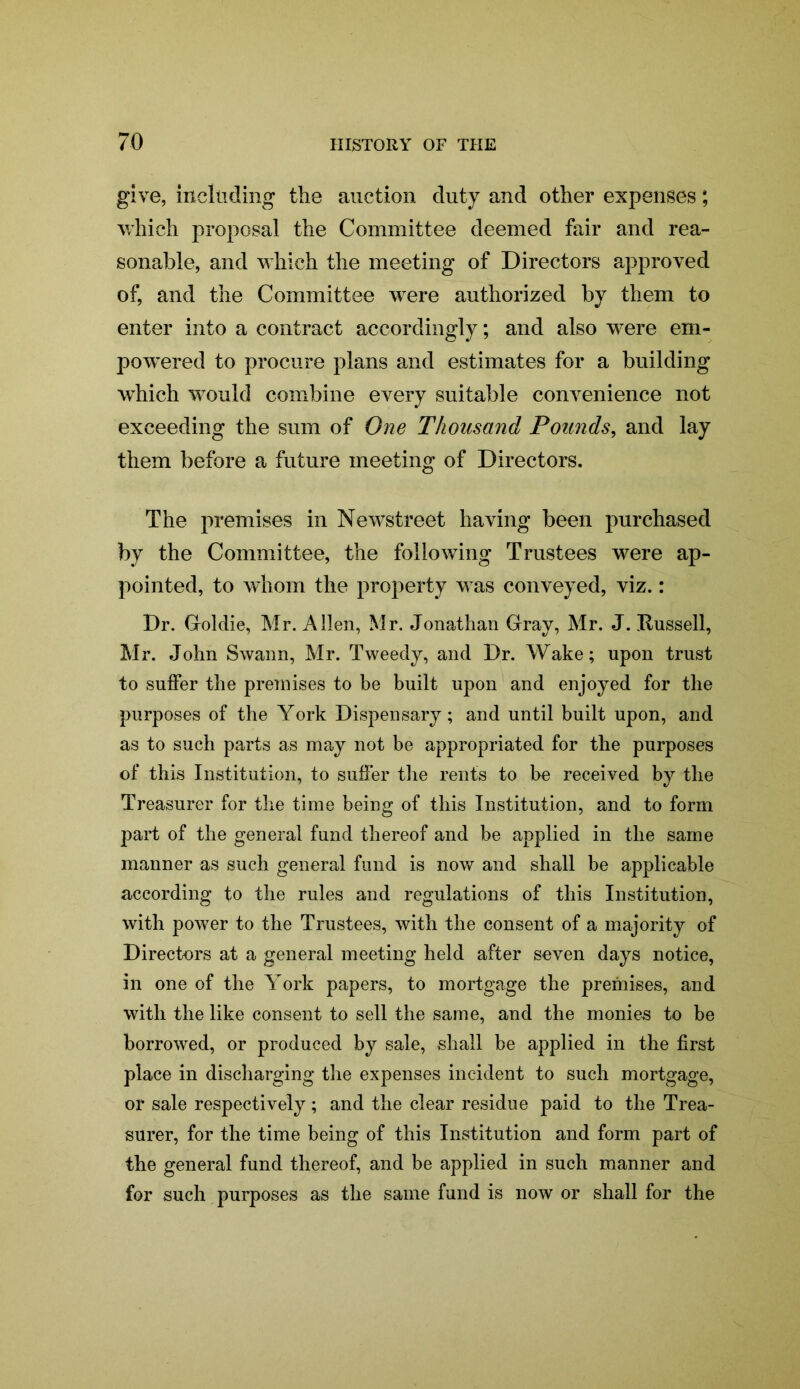 give, including the auction duty and other expenses; which proposal the Committee deemed fair and rea- sonable, and which the meeting of Directors approved of, and the Committee were authorized by them to enter into a contract accordingly; and also were em- powered to procure plans and estimates for a building which would combine every suitable convenience not exceeding the sum of One Thousand Pounds, and lay them before a future meeting of Directors. The premises in Newstreet having been purchased by the Committee, the following Trustees were ap- pointed, to whom the property was conveyed, viz.: Dr. Goldie, Mr. Allen, Mr. Jonathan Gray, Mr. J. Russell, Mr. John Swann, Mr. Tweedy, and Dr. Wake; upon trust to suffer the premises to be built upon and enjoyed for the purposes of the York Dispensary; and until built upon, and as to such parts as may not be appropriated for the purposes of this Institution, to suffer the rents to be received by the Treasurer for the time being of this Institution, and to form part of the general fund thereof and be applied in the same manner as such general fund is now and shall be applicable according to the rules and regulations of this Institution, with power to the Trustees, with the consent of a majority of Directors at a general meeting held after seven days notice, in one of the York papers, to mortgage the premises, and with the like consent to sell the same, and the monies to be borrowed, or produced by sale, shall be applied in the first place in discharging the expenses incident to such mortgage, or sale respectively; and the clear residue paid to the Trea- surer, for the time being of this Institution and form part of the general fund thereof, and be applied in such manner and for such purposes as the same fund is now or shall for the