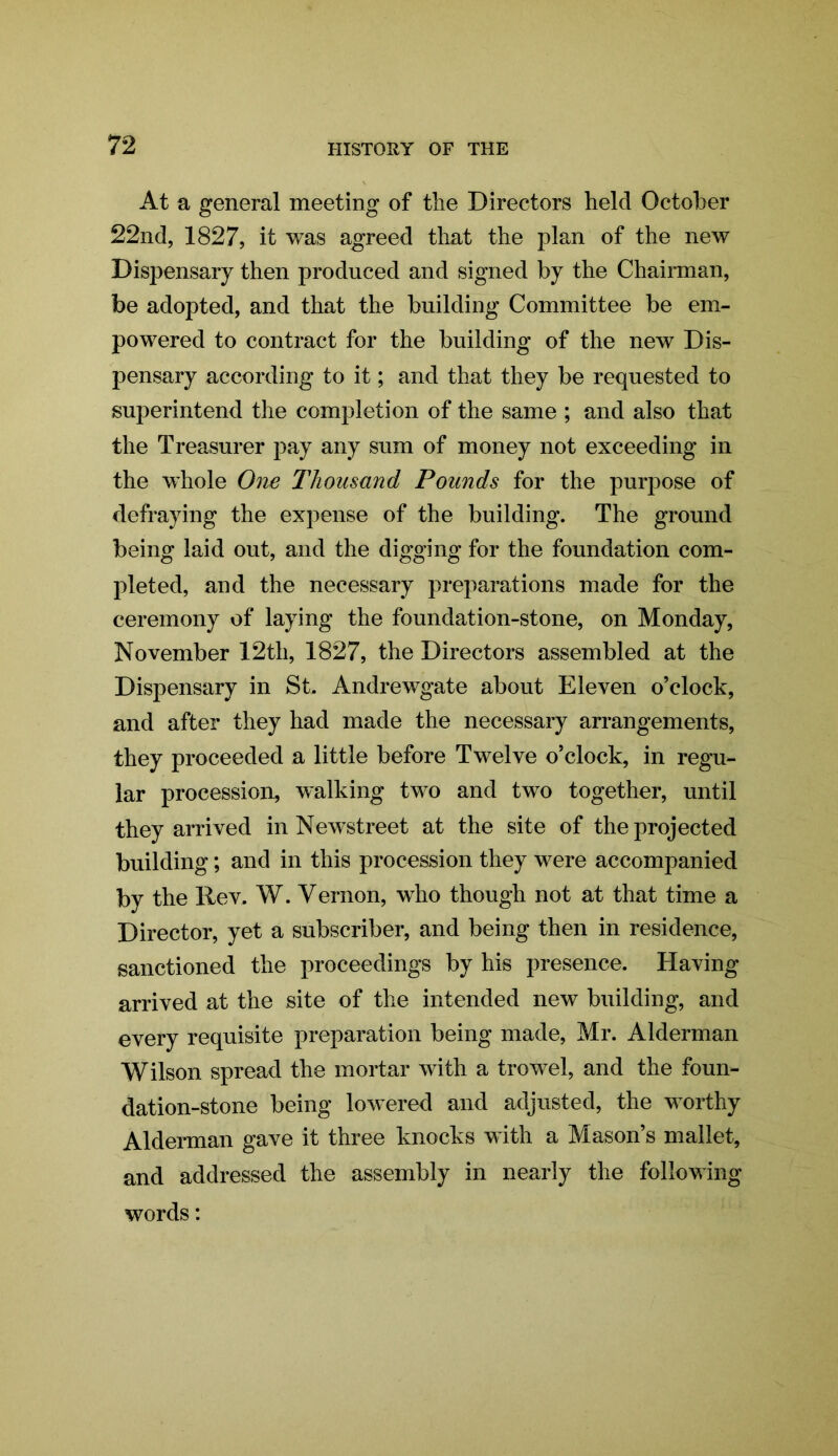 At a general meeting of the Directors held October 22nd, 1827, it was agreed that the plan of the new Dispensary then produced and signed by the Chairman, be adopted, and that the building Committee be em- powered to contract for the building of the new Dis- pensary according to it; and that they be requested to superintend the completion of the same ; and also that the Treasurer pay any sum of money not exceeding in the whole One Thousand Pounds for the purpose of defraying the expense of the building. The ground being laid out, and the digging for the foundation com- pleted, and the necessary preparations made for the ceremony of laying the foundation-stone, on Monday, November 12th, 1827, the Directors assembled at the Dispensary in St. Andrewgate about Eleven o’clock, and after they had made the necessary arrangements, they proceeded a little before Twelve o’clock, in regu- lar procession, walking two and two together, until they arrived in Newstreet at the site of the projected building; and in this procession they were accompanied by the Rev. W. Vernon, who though not at that time a Director, yet a subscriber, and being then in residence, sanctioned the proceedings by his presence. Having arrived at the site of the intended new building, and every requisite preparation being made, Mr. Alderman Wilson spread the mortar with a trowel, and the foun- dation-stone being lowered and adjusted, the worthy Alderman gave it three knocks with a Mason’s mallet, and addressed the assembly in nearly the following words: